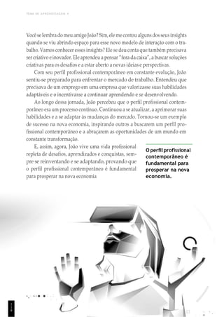 TEMA DE APRENDIZAGEM 4
Você se lembra do meu amigo João? Sim,ele me contou algunsdos seusinsights
quando se viu abrindo espaço para esse novo modelo de interação com o tra-
balho. Vamos conhecer esses insights? Ele se deu conta que também precisava
ser criativo e inovador. Ele aprendeu a pensar “fora da caixa”, a buscar soluções
criativas para os desafios e a estar aberto a novas ideias e perspectivas.
Com seu perfil profissional contemporâneo em constante evolução, João
sentiu-se preparado para enfrentar o mercado de trabalho. Entendeu que
precisava de um emprego em uma empresa que valorizasse suas habilidades
adaptáveis e o incentivasse a continuar aprendendo e se desenvolvendo.
Ao longo dessa jornada, João percebeu que o perfil profissional contem-
porâneo era um processo contínuo. Continuou a se atualizar, a aprimorar suas
habilidades e a se adaptar às mudanças do mercado. Tornou-se um exemplo
de sucesso na nova economia, inspirando outros a buscarem um perfil pro-
fissional contemporâneo e a abraçarem as oportunidades de um mundo em
constante transformação.
E, assim, agora, João vive uma vida profissional
repleta de desafios, aprendizados e conquistas, sem-
pre se reinventando e se adaptando, provando que
o perfil profissional contemporâneo é fundamental
para prosperar na nova economia
O perfil profissional
contemporâneo é
fundamental para
prosperar na nova
economia.
1
1
8
 