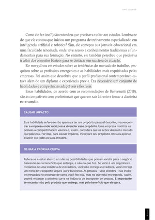 UNICESUMAR
1
1
9
Como ele fez isso? João entendeu que precisava voltar aos estudos. Lembra-se
de que ele contou que iniciou um programa de treinamento especializado em
inteligência artificial e robótica? Sim, ele começou sua jornada educacional em
uma faculdade renomada, onde teve acesso a conhecimentos tradicionais e fun-
damentais para sua formação. No entanto, ele também percebeu que precisava
ir além dos conceitos básicos para se destacar em sua área de atuação.
Ele mergulhou em estudos sobre as tendências do mercado de trabalho, pes-
quisou sobre as profissões emergentes e as habilidades mais requisitadas pelas
empresas. Foi assim que descobriu que o perfil profissional contemporâneo es-
tava além de um diploma e experiência prévia. Era necessário um conjunto de
habilidades e competências adaptáveis e flexíveis.
Essas habilidades, de acordo com as recomendações de Benvenutti (2018),
são as compatíveis com profissionais que querem sair à frente e tomar a dianteira
no mundo.
CAUSAR IMPACTO
Essa habilidade refere-se não apenas a ter um propósito pessoal descrito, mas encon-
trar a empresa onde você possa vivenciar esse propósito. Uma empresa mobiliza as
pessoas a compartilharem valores e, assim, considera que as ações são muito mais do
que palavras. Por isso, para causar impacto, incorpore seu propósito em suas ações e
associe-o a todas as suas atitudes.
OLHAR A PRÓXIMA CURVA
Refere-se a estar atento a todas as possibilidades que possam existir para o negócio
baseando-se no benefício que entrega, e não no que faz. Se você é um engenheiro
mecânico de uma indústria de elevadores, você não entrega elevadores, você entrega
um meio de transporte seguro (core business). As pessoas – seus clientes – não estão
interessados no processo de como você fez isso, mas no que está entregando. Assim,
poderá enxergar a próxima curva na indústria de transporte de pessoas. É importante
se encantar não pelo produto que entrega, mas pelo benefício que ele gera.
 
