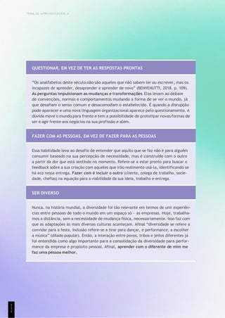 TEMA DE APRENDIZAGEM 4
QUESTIONAR, EM VEZ DE TER AS RESPOSTAS PRONTAS
“Os analfabetos deste século não são aqueles que não sabem ler ou escrever, mas os
incapazes de aprender, desaprender e aprender de novo” (BENVENUTTI, 2018. p. 109).
As perguntas impulsionam as mudanças e transformações. Elas levam ao debate
de convenções, normas e comportamentos mudando a forma de se ver o mundo, já
que desafiam o senso comum e desacomodam o estabelecido. É quando a disrupção
pode aparecer e uma nova linguagem organizacional aparece pelo questionamento. A
dúvida move o mundo para frente e tem a possibilidade de prototipar novas formas de
ser e agir frente aos negócios na sua profissão e além.
FAZER COM AS PESSOAS, EM VEZ DE FAZER PARA AS PESSOAS
Essa habilidade leva ao desafio de entender que aquilo que se faz não é para alguém
consumir baseado na sua percepção de necessidade, mas é construído com o outro
a partir da dor que está sentindo no momento. Refere-se a estar pronto para buscar o
feedback sobre a sua criação com aqueles que irão realmente usá-la, identificando se
há eco nessa entrega. Fazer com é incluir o outro (cliente, colega de trabalho, socie-
dade, chefias) na equação para a viabilidade da sua ideia, trabalho e entrega.
SER DIVERSO
Nunca, na história mundial, a diversidade foi tão relevante em termos de unir experiên-
cias entre pessoas de todo o mundo em um espaço só – as empresas. Hoje, trabalha-
mos a distância, sem a necessidade de mudança física, necessariamente. Isso faz com
que as adaptações às mais diversas culturas aconteçam. Afinal “diversidade se refere a
convidar para a festa, inclusão refere-se a tirar para dançar, e performance, a escolher
a música” (ditado popular). Então, a interação entre povos, tribos e jeitos diferentes já
foi entendida como algo importante para a consolidação da diversidade para perfor-
mance da empresa e propósito pessoal. Afinal, aprender com o diferente de mim me
faz uma pessoa melhor.
1
1
1
 