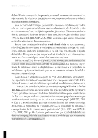 TEMA DE APRENDIZAGEM 4
1
1
1
de habilidades e competências pessoais, mantendo-se economicamente ativo,
seja por meio da relação de emprego, serviços, empreendedorismo e todas as
múltiplas formas de trabalho.
Com o avanço da tecnologia, globalização e mudanças rápidas nos mercados,
a forma como as pessoas trabalham e as demandas do mercado de trabalho estão
se transformando. Como você já deve perceber, já acontece. Não estamos falando
de uma perspectiva futurista. Entende? Esse tema, inclusive, já é estudado desde
1990, no Brasil (PEREIRA; RAMOS, 2022). Contudo, aqui, vamos concentrar
os estudos feitos dentro da nova economia.
Então, para compreender melhor a trabalhabilidade na nova economia,
Schwab (2016) descreve como a convergência de tecnologias disruptivas, inteli-
gência artificial, a robótica, a impressão 3D e a IoT estão remodelando o mundo
do trabalho. Ele argumenta que a capacidade de se adaptar e aprender continua-
mente será fundamental para os trabalhadores nessa nova era.
Já Friedman (2014) discute a globalização e a interconexão dos mercados,
os quais criam uma competição acirrada em escala global. Ele destaca a impor-
tância de habilidades como a adaptabilidade, a criatividade e a capacidade de
trabalhar em equipes multiculturais para ter sucesso nesse ambiente de trabalho
em constante mudança.
Alémdisso,orelatório Future of Jobs, doWEF(2023),tambémé uma referên-
ciaimportante. Esse relatório analisa as tendências emergentes no mercado de tra-
balhoedestacaasprincipaishabilidadesque serão demandadasnospróximos anos.
Vamos fazer uma distinção importante entre empregabilidade e trabalha-
bilidade, considerando que esse termo não é tão popular quanto o primeiro:
“empregabilidade é um conceito distinto da trabalhabilidade, pois é uma tentativa
de descrever a capacidade das pessoas de se tornarem empregadas e serem capa-
zes de manter esse emprego ou encontrar um novo emprego” (MALTBY, 2011,
p. 301), e "a trabalhabilidade pode ser reconhecida como um cenário que exige
do indivíduo a capacidade de renovação, inovação e atualização de habilidades
e competências, tanto pessoais como profissionais’’ (BULHÕES; VASCONCE-
LOS; LEITE, 2016, p. 35). Portanto, podemos dizer que a trabalhabilidade está
dentro da empregabilidade, considerando que, à medida que nos preparamos,
melhoramos nossa empregabilidade.
 