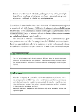 UNICESUMAR
1
1
1
Entre as competências mais valorizadas, estão o pensamento crítico, a resolução
de problemas complexos, a inteligência emocional, a capacidade de aprender
ativamente e a habilidade de trabalhar com tecnologias digitais.
No contexto da trabalhabilidade na nova economia, também é relevante explorar
o conceito de soft skills. Sonmez (2021) aborda a importância das habilidades
interpessoais como comunicação efetiva, colaboração, adaptabilidade e habili-
dadesde liderança, que se tornam cada vez mais essenciais em um ambiente
de trabalho dinâmico e colaborativo.
Para finalizar, os autores e o Fórum Econômico, em suas manifestações, apon-
tam para um conjunto de habilidades para a trabalhabilidade na nova economia.
Envolve a capacidade de se adaptar às mudanças, aprender continuamente e desen-
volver habilidades relevantes para o mercado de trabalho em constante evolução.
PENSANDO JUNTOS
Você já refletiu sobre quais desses aspectos já fazem parte do seu perfil e quais
precisam ser desenvolvidos para garantir a sua inserção no mercado de trabalho
em empresas da nova economia? Faça esse exercício para agregar ao seu projeto
de vida.
EU INDICO
Descubra os impactos da Covid-19 na trabalhabilidade e desenvolvimento huma-
no. Uma pesquisa de 2022 revela como o cenário atual transformou as relações
de trabalho e influenciou a saúde mental, qualidade de trabalho e equilíbrio entre
vida profissional e pessoal. Uma leitura essencial para compreender o futuro do
trabalho na nova economia. Desfrute!
Recursos de mídia disponíveis no conteúdo digital do ambiente virtual de
aprendizagem.
 