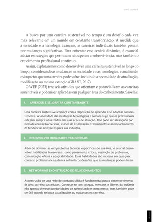 UNICESUMAR
1
1
5
A busca por uma carreira sustentável no tempo é um desafio cada vez
mais relevante em um mundo em constante transformação. À medida que
a sociedade e a tecnologia avançam, as carreiras individuais também passam
por mudanças significativas. Para enfrentar esse cenário dinâmico, é essencial
adotar estratégias que permitam não apenas a sobrevivência, mas também o
crescimento profissional contínuo.
Assim, exploraremos como desenvolver uma carreira sustentável ao longo do
tempo, considerando as mudanças na sociedade e nas tecnologias, e analisando
os impactos que uma carreira pode sofrer, incluindo a necessidade de atualização,
modificação ou mesmo extinção (GRANT, 2017).
O WEF (2023) traz seis atitudes que orientam e potencializam as carreiras
sustentáveis e podem ser aplicadas em qualquer área do conhecimento. São elas:
1. APRENDER E SE ADAPTAR CONSTANTEMENTE
Uma carreira sustentável começa com a disposição de aprender e se adaptar constan-
temente. A velocidade das mudanças tecnológicas e sociais exige que os profissionais
estejam sempre atualizados em suas áreas de atuação. Isso pode ser alcançado por
meio de educação contínua, cursos de atualização, treinamentos e acompanhamento
de tendências relevantes para sua indústria.
2. DESENVOLVER HABILIDADES TRANSVERSAIS
Além de dominar as competências técnicas específicas de sua área, é crucial desen-
volver habilidades transversais, como pensamento crítico, resolução de problemas,
comunicação eficaz e adaptabilidade. Essas habilidades são valiosas em qualquer
contexto profissional e ajudam a enfrentar os desafios que as mudanças podem trazer.
3. NETWORKING E CONSTRUÇÃO DE RELACIONAMENTOS
A construção de uma rede de contatos sólida é fundamental para o desenvolvimento
de uma carreira sustentável. Conectar-se com colegas, mentores e líderes da indústria
não apenas oferece oportunidades de aprendizado e crescimento, mas também pode
ser útil quando se busca atualizações ou mudanças na carreira.
 