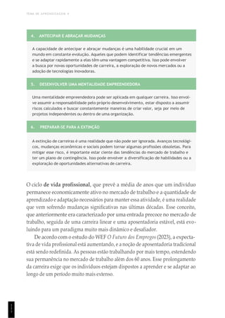 TEMA DE APRENDIZAGEM 4
1
1
1
4. ANTECIPAR E ABRAÇAR MUDANÇAS
A capacidade de antecipar e abraçar mudanças é uma habilidade crucial em um
mundo em constante evolução. Aqueles que podem identificar tendências emergentes
e se adaptar rapidamente a elas têm uma vantagem competitiva. Isso pode envolver
a busca por novas oportunidades de carreira, a exploração de novos mercados ou a
adoção de tecnologias inovadoras.
5. DESENVOLVER UMA MENTALIDADE EMPREENDEDORA
Uma mentalidade empreendedora pode ser aplicada em qualquer carreira. Isso envol-
ve assumir a responsabilidade pelo próprio desenvolvimento, estar disposto a assumir
riscos calculados e buscar constantemente maneiras de criar valor, seja por meio de
projetos independentes ou dentro de uma organização.
6. PREPARAR-SE PARA A EXTINÇÃO
A extinção de carreiras é uma realidade que não pode ser ignorada. Avanços tecnológi-
cos, mudanças econômicas e sociais podem tornar algumas profissões obsoletas. Para
mitigar esse risco, é importante estar ciente das tendências do mercado de trabalho e
ter um plano de contingência. Isso pode envolver a diversificação de habilidades ou a
exploração de oportunidades alternativas de carreira.
O ciclo de vida profissional, que prevê a média de anos que um indivíduo
permanece economicamente ativo no mercado de trabalho e a quantidade de
aprendizado e adaptação necessários para manter essa atividade, é uma realidade
que vem sofrendo mudanças significativas nas últimas décadas. Esse conceito,
que anteriormente era caracterizado por uma entrada precoce no mercado de
trabalho, seguida de uma carreira linear e uma aposentadoria estável, está evo-
luindo para um paradigma muito mais dinâmico e desafiador.
De acordo com o estudo do WEF O Futuro dos Empregos (2023), a expecta-
tiva de vida profissional está aumentando, e a noção de aposentadoria tradicional
está sendo redefinida. As pessoas estão trabalhando por mais tempo, estendendo
sua permanência no mercado de trabalho além dos 60 anos. Esse prolongamento
da carreira exige que os indivíduos estejam dispostos a aprender e se adaptar ao
longo de um período muito mais extenso.
 
