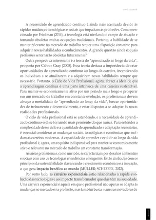 UNICESUMAR
1
1
1
A necessidade de aprendizado contínuo é ainda mais acentuada devido às
rápidas mudanças tecnológicas e sociais que impactam as profissões. Como men-
cionado por Friedman (2014), a tecnologia está nivelando o campo de atuação e
tornando obsoletas muitas ocupações tradicionais. Portanto, a habilidade de se
manter relevante no mercado de trabalho requer uma disposição constante para
adquirir novas habilidades e conhecimentos. A grande questão ainda é: quais
profissões se tornarão obsoletas futuramente?
Outra perspectiva interessante é a teoria do “aprendizado ao longo da vida”,
proposta por Cahn e Gray (2005). Essa teoria destaca a importância de criar
oportunidades de aprendizado contínuo ao longo da carreira, incentivando
os indivíduos a se atualizarem e a adquirirem novas habilidades sempre que
necessário. Portanto, o Ciclo de Vida Profissional, agora, abraça a ideia de que
a aprendizagem contínua é uma parte intrínseca de uma carreira sustentável.
Para manter-se economicamente ativo por um período mais longo e prosperar
em um mercado de trabalho em constante evolução, os profissionais devem
abraçar a mentalidade de “aprendizado ao longo da vida”, buscar oportunida-
des de treinamento e desenvolvimento, e estar dispostos a se adaptar às novas
realidades profissionais.
O ciclo de vida profissional está se estendendo, e a necessidade de aprendi-
zado contínuo está se tornando mais premente do que nunca. Para entender a
complexidade desse ciclo e a quantidade de aprendizado e adaptação necessárias,
é essencial considerar as mudanças sociais, tecnológicas e econômicas que mol-
dam as carreiras modernas. A capacidade de aprender e evoluir ao longo da vida
profissional é, agora, um requisito indispensável para manter-se economicamente
ativo e relevante no mercado de trabalho em constante transformação.
As áreas profissionais, como um todo, se caracterizam por desafios ambientais
e sociais com uso de tecnologias e tendências emergentes. Estão alinhadas com os
princípios da sustentabilidade alavancando o crescimento econômico e a inovação,
o que gera impacto benéfico ao mundo (MÜLLER; SCHEFFER, 2022).
Por outro lado, as carreiras exponenciais estão relacionadas à rápida evo-
lução das tecnologias e ao impacto transformador que elas têm na sociedade.
Uma carreira exponencial é aquela em que o profissional não apenas se adapta às
mudanças no mercado e na profissão, mas também busca maneiras inovadoras de
 