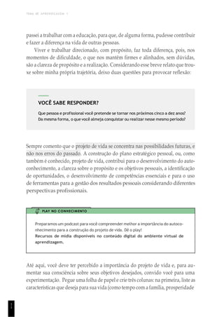 TEMA DE APRENDIZAGEM 1
1
1
VOCÊ SABE RESPONDER?
Que pessoa e profissional você pretende se tornar nos próximos cinco a dez anos?
Da mesma forma, o que você almeja conquistar ou realizar nesse mesmo período?
passei a trabalhar com a educação, para que, de alguma forma, pudesse contribuir
e fazer a diferença na vida de outras pessoas.
Viver e trabalhar direcionado, com propósito, faz toda diferença, pois, nos
momentos de dificuldade, o que nos mantêm firmes e alinhados, sem dúvidas,
são a clareza de propósito e a realização. Considerando esse breve relato que trou-
xe sobre minha própria trajetória, deixo duas questões para provocar reflexão:
Sempre comento que o projeto de vida se concentra nas possibilidades futuras, e
não nos erros do passado. A construção do plano estratégico pessoal, ou, como
também é conhecido, projeto de vida, contribui para o desenvolvimento do auto-
conhecimento, a clareza sobre o propósito e os objetivos pessoais, a identificação
de oportunidades, o desenvolvimento de competências essenciais e para o uso
de ferramentas para a gestão dos resultados pessoais considerando diferentes
perspectivas profissionais.
PLAY NO CONHECIMENTO
Preparamos um podcast para você compreender melhor a importância do autoco-
nhecimento para a construção do projeto de vida. Dê o play!
Recursos de mídia disponíveis no conteúdo digital do ambiente virtual de
aprendizagem.
Até aqui, você deve ter percebido a importância do projeto de vida e, para au-
mentar sua consciência sobre seus objetivos desejados, convido você para uma
experimentação. Pegue uma folha de papel e crie três colunas: na primeira, liste as
características que deseja para sua vida (como tempo com a família, prosperidade
 