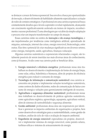 TEMA DE APRENDIZAGEM 4
1
1
8
se destacar e crescer de forma exponencial. Isso envolve a busca por oportunidades
de inovação, o desenvolvimento de habilidades altamente especializadase acriação
de redes de contatos estratégicos. O profissional em umacarreira exponencial busca
constantemente desafiosque o levem a aprender e evoluir rapidamente, alcançando
um crescimento significativamente acelerado em termos de impacto, reconheci-
mento e sucesso profissional. É uma abordagem que vai além da simples adaptação
e procura criar um impacto transformador no campo de atuação.
Essas carreiras estão no centro da inovação e do avanço tecnológico, e
são impulsionadas por tendências como inteligência artificial, aprendizado de
máquina, automação, internet das coisas, energia renovável, biotecnologia, entre
outras. Elas têm o potencial de criar mudanças significativas em diversos setores,
como: energia, transporte, saúde, agricultura, finanças e educação.
Algumas carreiras sustentáveis e exponenciais relacionadas a seguir, são to-
talmente possíveis de serem inseridas nas mais diversas áreas do conhecimento,
como já frisamos. Avalie como sua carreira pode se beneficiar delas.
1. Energia renovável e eficiência energética: profissionais nessa área tra-
balham no desenvolvimento e implementação de fontes de energia limpa,
como solar, eólica, hidrelétrica e biomassa, além de projetos de eficiência
energética para reduzir o consumo de energia.
2. Tecnologia da informação e comunicação sustentável: essa carreira se
concentra em projetar e implementar soluções tecnológicas sustentáveis,
como centros de dados eficientes, redes de comunicação de baixo con-
sumo de energia e soluções para gerenciamento inteligente de recursos.
3. Agricultura e segurança alimentar sustentável: profissionais nessa
área trabalham no desenvolvimento de práticas agrícolas sustentáveis,
como agricultura orgânica, agroecologia, aquaponia, agricultura vertical,
além de sistemas de rastreabilidade e segurança alimentar.
4. Gestão ambiental: profissionais dessa área são responsáveis por identi-
ficar e gerenciar os impactos ambientais de organizações e projetos, bem
como desenvolver estratégias para a sustentabilidade, como gestão de
resíduos, análise de ciclo de vida e avaliação de impacto ambiental.
5. Engenheiro de energia renovável: especialistas em projetar, desenvol-
ver e implementar sistemas de energia renovável, como painéis solares,
turbinas eólicas e sistemas de armazenamento de energia.
 