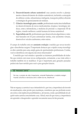 UNICESUMAR
1
1
9
6. Desenvolvimento urbano sustentável: essa carreira envolve o planeja-
mento e desenvolvimento de cidades sustentáveis, incluindo a concepção
de edifícios verdes, infraestrutura inteligente, transporte público eficiente
e estratégias de gerenciamento de resíduos.
7. Ciência e tecnologia para a saúde: profissionais nesta área trabalham
no desenvolvimento de novos medicamentos, terapias e tecnologias mé-
dicas, como a telemedicina, a medicina de precisão e a impressão 3D de
órgãos, visando melhorar a saúde humana de forma sustentável.
8. Especialista em IA: profissionais que desenvolvem algoritmos e siste-
mas baseados em IA para automatizar tarefas, criar assistentes virtuais,
desenvolver veículos autônomos, entre outros.
O campo do trabalho está em constante evolução à medida que novas tecnolo-
gias e descobertas surgem. É importante destacar que o rápido avanço tecnológi-
co abre caminho para uma ampla gama de oportunidades profissionais. E então,
você se identificou com alguma das áreas relacionadas?
À medida que você estudar e aprender as inúmeras possibilidades de traba-
lho que existem com essas novas configurações, certamente, a sua visão sobre o
trabalho também irá se modificar. O que é importante para gerações passadas
poderá não fazer sentido para você e para gerações futuras.
PENSANDO JUNTOS
Por isso, o projeto de vida é importante, entende? Redesenhar o trabalho ressigni-
ficando conceitos e estruturas será a ordem da vez. Desafie-se!
Não se esqueça: a carreira é sua e intransferível e, por isso, a importância de investir
em atualizações, estar pronto para mudanças, considerar que sua profissão ocorre
em ciclos e está repleta de possibilidades e, até mesmo, existe a possibilidade de ad-
quirir outra carreira concomitante a sua. Afinal, mais do que nunca, a importância
em aprender e desaprender e aprender novamente nunca foi tão presente.
 