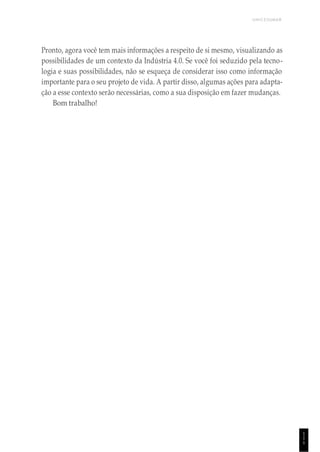 UNICESUMAR
1
1
1
Pronto, agora você tem mais informações a respeito de si mesmo, visualizando as
possibilidades de um contexto da Indústria 4.0. Se você foi seduzido pela tecno-
logia e suas possibilidades, não se esqueça de considerar isso como informação
importante para o seu projeto de vida. A partir disso, algumas ações para adapta-
ção a esse contexto serão necessárias, como a sua disposição em fazer mudanças.
Bom trabalho!
 