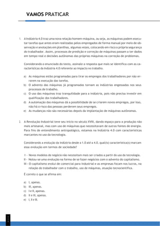 1
1
1
VAMOS PRATICAR
1. A Indústria 4.0 traz uma nova relação homem-máquina, ou seja, as máquinas podem execu-
tar tarefas que antes eram realizadas pelos empregados de forma manual por meio de ob-
servação e anotações em planilhas, algumas vezes, colocando em risco a própria segurança
do trabalhador. Assim, processos de predição e correção de máquinas passam a ter dados
em tempo real e decisões autônomas das próprias máquinas na correção de problemas.
Considerando o enunciado do texto, assinale a resposta que mais se identifica com as ca-
racterísticas da Indústria 4.0 referente ao impacto no trabalho.
a) As máquinas estão programadas para tirar os empregos dos trabalhadores por não er-
rarem na execução das tarefas.
b) O advento das máquinas já programadas tornam as indústrias engessadas nos seus
processos de trabalho.
c) O uso das máquinas traz tranquilidade para a indústria, pois não precisa investir em
qualificação dos trabalhadores.
d) A automação das máquinas dá a possibilidade de se criarem novos empregos, por isso,
não há o risco das pessoas perderem seus empregos.
e) As mudanças não são necessárias depois da implantação de máquinas autônomas.
2. A Revolução Industrial teve seu início no século XVIII, dando espaço para a produção não
mais artesanal, mas com uso de máquinas que necessitavam de outras fontes de energia.
Para fins de entendimento antropológico, estamos na Indústria 4.0 com características
marcantes no uso da tecnologia.
Considerando a evolução da indústria desde a 1.0 até a 4.0, qual(is) característica(s) marcam
essa evolução em termos de sociedade?
I - Novos modelos de negócio não necessitam mais ser criados a partir do uso da tecnologia.
II - Notou-se uma evolução na forma de se fazer negócios com o advento do capitalismo.
III - O capitalismo evolui de comercial para industrial e as empresas focam nos lucros, na
relação do trabalhador com o trabalho, uso de máquinas, atuação tecnocientífica.
É correto o que se afirma em:
a) I, apenas.
b) III, apenas.
c) I e II, apenas.
d) II e III, apenas.
e) I, II e III.
 