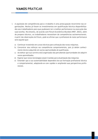 1
1
1
VAMOS PRATICAR
3. A aquisição de competências para o trabalho é uma preocupação recorrente nas or-
ganizações. Muitos já foram os investimentos em qualificação técnica disponibiliza-
dos aos trabalhadores para que pudessem ter a melhor performance na execução das
suas tarefas. No entanto, de acordo com Fórum Econômico Mundial (WEF, 2023), além
do preparo técnico, os trabalhadores necessitam de competências socioemocionais.
A partir das observações do Fórum, pode-se afirmar que o profissional de maior performance
será aquele que:
a) Continuar investindo em cursos técnicos para utilização das novas máquinas.
b) Concentrar seus esforços nas competências comportamentais, pois já detém conheci-
mento técnico adquirido em outras oportunidades de qualificação.
c) Acreditar que sua carreira está organizada não percebendo oportunidades de adquirir
novos aprendizados.
d) Esperar que novas tecnologias sejam trazidas para atualização das máquinas
e) Entender que a sua sustentabilidade dependerá da sua formação profissional técnica
e comportamental, adaptando-se com rapidez e ampliando suas perspectivas profis-
sionais.
 