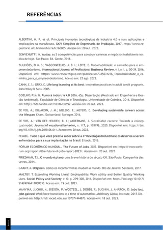 1
1
4
REFERÊNCIAS
ALBERTINI, M. R. et al. Principais inovações tecnológicas da Industria 4.0 e suas aplicações e
implicações na manufatura. XXIV Simpósio de Engenharia de Produção, 2017. http://www.re-
positorio.ufc.br/handle/riufc/60805. Acesso em: 20 out. 2023.
BENVENUTTI, M. Audaz: as 5 competências para construir carreiras e negócios inabaláveis nos
dias de hoje. São Paulo: Ed. Gente, 2018.
BULHÕES, D. M. S.; VASCONCELOS, A. B. L.; LEITE, E. Trabalhabilidade: o caminho para o em-
preendedorismo. International Journal of Profissional Business Review, v. 1, n. 1, p. 30-39. 2016.
Disponível em: https://www.researchgate.net/publication/325631276_Trabalhabilidade_o_ca-
minho_para_o_empreendedorismo. Acesso em: 22 ago. 2023.
CAHN, E. S.; GRAY, C. Lifelong learning at its best: innovative practices in adult credit programs.
John Wiley & Sons. 2005.
COELHO, P. M. N. Rumo à indústria 4.0. 2016. 65p. Dissertação (Mestrado em Engenharia e Ges-
tão Ambiental). Faculdade de Ciências e Tecnologia. Universidade de Coimbra, 2016. Disponível
em: http://hdl.handle.net/10316/36992. Acesso em: 20 out. 2023.
DE VOS, A.; DUJARDIN, J. M.; GIELENS, T.; MEYERS, C. Developing sustainable careers across
the lifespan. Cham, Switzerland: Springer. 2016.
DE VOS, A.; VAN DER HEIJDEN, B. I.; AKKERMANS, J. Sustainable careers: Towards a concep-
tual model. Journal of vocational behavior, n. 117, p. 103196, 2020. Disponível em: https://doi.
org/10.1016/j.jvb.2018.06.011. Acesso em: 20 out. 2023.
FEIMEC. Tudo o que você precisa saber sobre a 4ª Revolução Industrial e os desafios a serem
enfrentados para a sua implantação no Brasil. E-book. 2016.
FÓRUM ECONÔMICO MUNDIAL. The Future of Jobs. 2023. Disponível em: https:/
/www.wefo-
rum.org/reports/the-future-of-jobs-report-2023/. Acesso em: 20 out. 2023.
FRIEDMAN, T. L. O mundo é plano: uma breve história do século XXI. São Paulo: Companhia das
Letras, 2014.
GRANT, A. Originais: como os inconformistas mudam o mundo. Rio de Janeiro: Sextante, 2017.
MALTBY, T. Extending Working Lives? Employability, Work Ability and Better Quality Working
Lives. Social Policy and Society, v. 10, p. 299-308, 2011. Disponível em: https:/
/doi.org/10.1017/
S1474746411000030. Acesso em: 19 out. 2023.
MANYIKA, J.; CHUI, M.; BISSON, P.; WOETZEL, J.; DOBBS, R.; BUGHIN, J.; AHARON, D. Jobs lost,
jobs gained: Workforce transitions in a time of automation. McKinsey Global Institute, 2017. Dis-
ponível em: http://hdl.voced.edu.au/10707/444873. Acesso em: 18 out. 2023.
 