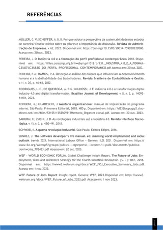 1
1
5
REFERÊNCIAS
MÜLLER, C. V.; SCHEFFER, A. B. B. Por que adotar a perspectiva da sustentabilidade nos estudos
de carreira? Ensaio teórico sobre os pilares e a importância da discussão. Revista de Adminis-
tração de Empresas, v. 62, 2022. Disponível em: https:/
/doi.org/10.1590/S0034-759020220506.
Acesso em: 20 out. 2023.
PEREIRA, J. D. Indústria 4.0 e a formação do perfil profissional contemporâneo. 2018. Dispo-
nível em: https://files.cercomp.ufg.br/weby/up/1012/o/131._INDUSTRIA_4.0_E_A_FORMA%-
C3%87%C3%83O_DO_PERFIL_PROFISSIONAL_CONTEMPORANEO.pdf. Acesso em: 20 out. 2023.
PEREIRA, F. A.; RAMOS, P. A. Detecção e análise dos fatores que influenciam o desenvolvimento
humano e a trabalhabilidade dos trabalhadores. Revista Brasileira de Contabilidade e Gestão,
v. 11, n. 20, p. 46-65, 2022.
RODRIGUES, L. C., DE QUEIROGA, A. P. G.; MILHOSSI, J. F. Indústria 4.0 e a transformação digital
Industry 4.0 and digital transformation. Brazilian Journal of Development, v. 8, n. 2, p. 14093-
14101, 2022.
RONSONI, M.; GUARESCHI, J. Mentoria organizacional: manual de implantação de programa
interno. São Paulo: Primavera Editorial, 2018. 400 p. Disponível em: https://d335luupugsy2.clou-
dfront.net/cms/files/52155/1552509312Mentoria_Organiza cional.pdf. Acesso em: 20 out. 2023.
SAKURAI, R.; ZUCHI, J. D. As revoluções industriais até a indústria 4.0. Revista Interface Tecno-
lógica, v. 15, n. 2, p. 480-491, 2018.
SCHWAB, K. A quarta revolução industrial. São Paulo: Editora Edipro, 2016.
SONMEZ, J. The software developer’s life manual. ed. manning world employment and social
outlook: trends 2021. International Labour Office – Geneva: ILO, 2021. Disponível em: https:/
/
www.ilo.org/wcmsp5/groups/public/---dgreports/---dcomm/---publ/documents/publica-
tion/wcms_795453.pdf. Acesso em: 20 out. 2023.
WEF – WORLD ECONOMIC FORUM. Global Challenge Insight Report. The Future of Jobs: Em-
ployment, Skills and Workforce Strategy for the Fourth Industrial Revolution. [S. l.]: WEF, 2016.
Disponível em: https:/
/www3.weforum.org/docs/WEF_FOJ_Executive_Summary_Jobs.pdf.
Acesso em: 1 nov. 2023.
WEF. Future of Jobs Report: Insight report. Geneva: WEF, 2023.Disponível em: https:/
/www3.
weforum.org/docs/WEF_Future_of_Jobs_2023.pdf. Acesso em: 1 nov. 2023.
 