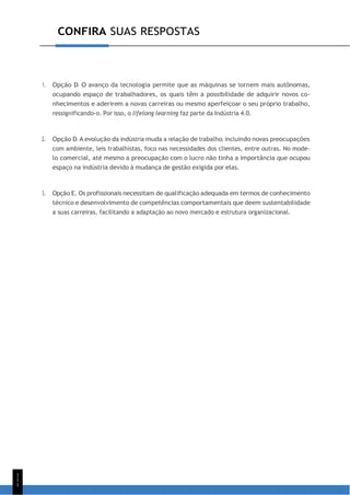 1
1
1
CONFIRA SUAS RESPOSTAS
1. Opção D. O avanço da tecnologia permite que as máquinas se tornem mais autônomas,
ocupando espaço de trabalhadores, os quais têm a possibilidade de adquirir novos co-
nhecimentos e aderirem a novas carreiras ou mesmo aperfeiçoar o seu próprio trabalho,
ressignificando-o. Por isso, o lifelong learning faz parte da Indústria 4.0.
2. Opção D. A evolução da indústria muda a relação de trabalho, incluindo novas preocupações
com ambiente, leis trabalhistas, foco nas necessidades dos clientes, entre outras. No mode-
lo comercial, até mesmo a preocupação com o lucro não tinha a importância que ocupou
espaço na indústria devido à mudança de gestão exigida por elas.
3. Opção E. Os profissionais necessitam de qualificação adequada em termos de conhecimento
técnico e desenvolvimento de competências comportamentais que deem sustentabilidade
a suas carreiras, facilitando a adaptação ao novo mercado e estrutura organizacional.
 