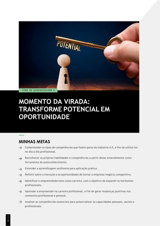 MOMENTO DA VIRADA:
TRANSFORME POTENCIAL EM
OPORTUNIDADE
T EMA DE A P R E N D I Z A GEM 5
MINHAS METAS
Compreender os tipos de competências que fazem parte da Indústria 4.0, a fim de utilizá-los
no dia a dia profissional.
Reconhecer as próprias habilidades e competências a partir desse entendimento como
ferramenta do autoconhecimento.
Entender a aprendizagem autônoma para aplicação prática.
Refletir sobre a inovação e as oportunidades de tornar a empresa/negócio competitivo.
Identificar o empreendedorismo como carreira, com o objetivo de expandir os horizontes
profissionais.
Aprender a empreender na carreira profissional, a fim de gerar mudanças positivas nos
contextos profissional e pessoal.
Analisar as competências essenciais para potencializar as capacidades pessoais, sociais e
profissionais.
1
1
8
 