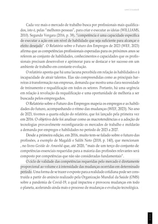 UNICESUMAR
1
1
1
Cada vez mais o mercado de trabalho busca por profissionais mais qualifica-
dos, isto é, pelas “melhores pessoas”, para criar e executar as ideias (WILLIAMS,
2010). Segundo Vergara (2016, p. 38), “competência é uma capacidade específica
de executar a ação em um nível de habilidade que seja suficiente para alcançar o
efeito desejado”. O Relatório sobre o Futuro dos Empregos de 2023 (WEF, 2023)
afirma que as competências profissionais esperadas para os próximos anos se
referem ao conjunto de habilidades, conhecimentos e capacidades que os profis-
sionais precisam desenvolver e aprimorar para se destacar e ter sucesso em um
ambiente de trabalho em constante evolução.
O relatório aponta que há uma lacuna percebida em relação às habilidades e à
incapacidade de atrair talentos. Elas são compreendidas como as principais bar-
reiras à transformação nas empresas, demanda que mostra uma clara necessidade
de treinamento e requalificação em todos os setores. Portanto, há uma urgência
em relação à revolução da requalificação e uma oportunidade de melhoria a ser
buscada pelos empregados.
O Relatório sobre o Futuro dos Empregos mapeia os empregos e as habili-
dades do futuro, acompanhando o ritmo das mudanças (WEF, 2023). No ano
de 2023, tivemos a quarta edição do relatório, que foi lançado pela primeira vez
em 2016. O objetivo dele foi analisar como as macrotendências e a adoção de
tecnologias provavelmente reconfigurarão os mercados de trabalho e moldarão
a demanda por empregos e habilidades no período de 2023 a 2027.
Desde a primeira edição, em 2016, muito tem-se falado sobre o futuro das
profissões, a exemplo de Magaldi e Salibi Neto (2018, p. 140), que mencionam
, no livro Gestão do Amanhã que, até 2020, “mais de um terço do conjunto de
competências essenciais requeridas para a maioria das profissões relevantes será
composto por competências que não são consideradas fundamentais”.
O ciclo de validade das competências requeridas pelo mercado é diretamente
proporcional ao volume e à intensidade das mudanças ocorridas em determinado
período. Uma forma de se trazer o exposto para arealidade cotidiana pode ser cons-
truída a partir do anúncio realizado pela Organização Mundial da Saúde (OMS)
sobre a pandemia de Covid-19, a qual impactou e provocou mudanças em todo
o planeta, acelerando ainda mais o processo de mudanças e evolução tecnológica.
 