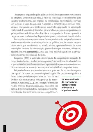 TEMA DE APRENDIZAGEM 5
As empresas impactadas pelas políticas de lockdown precisaram rapidamente
se adaptar a uma nova realidade, e o uso da tecnologia foi fundamental para
garantir a sobrevivência dos negócios e a continuidade na prestação de serviços
em todos os setores da economia. A exceção se concentrou nos serviços consi-
derados emergenciais, que continuaram atendendo à população em um modelo
tradicional de contrato de trabalho: presencialmente, porém, resguardando-se
pelas políticas restritivas, a fim de evitar a propagação da doença e garantir a
segurança dos profissionais e da população para a continuidade das atividades.
Em face do cenário apresentado, os demais profissionais, independentemente
se eles eram oriundos do sistema privado ou público, imediatamente, necessi-
taram passar por uma imersão no mundo on-line, aprendendo o uso de novas
tecnologias, recursos de comunicação, gestão de equipes remotas e, sobretudo,
adquirindo novas competências, para que fosse possível seguir com as ativida-
des profissionais e pessoais do dia a dia.
Bergamini (2008) já defendia a importância da reorganização frequente de
competências frente às mudanças nas organizações como forma de sobrevivência,
já que os desafios também mudam com o passar do tempo e, consequentemente,
há a necessidade de rearranjar as competências individuais e organizacionais.
Foi preciso buscar novos conhecimentos e, para isso, foi necessário reapren-
der a partir de novos processos de aprendizagem. Foi preciso ressignificar a
forma como aprendemos para além da “sala de aula”.
De fato, nós nos tornamos protagonistas do apren-
dizado. Coutinho (2022, p. 188) reforça e afirma que
“[...] no processo de aprendizado, cada pessoa tem sua
parcela de responsabilidade na busca por novos conhe-
cimentos e no desenvolvimento de suas competências”.
Há a necessidade
de rearranjar as
competências
individuais e
organizacionais
1
1
1
 