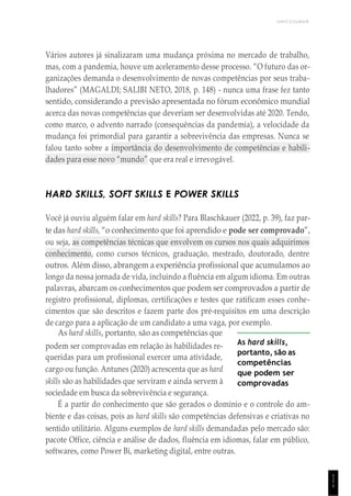 UNICESUMAR
1
1
1
Vários autores já sinalizaram uma mudança próxima no mercado de trabalho,
mas, com a pandemia, houve um aceleramento desse processo. “O futuro das or-
ganizações demanda o desenvolvimento de novas competências por seus traba-
lhadores” (MAGALDI; SALIBI NETO, 2018, p. 148) - nunca uma frase fez tanto
sentido, considerando a previsão apresentada no fórum econômico mundial
acerca das novas competências que deveriam ser desenvolvidas até 2020. Tendo,
como marco, o advento narrado (consequências da pandemia), a velocidade da
mudança foi primordial para garantir a sobrevivência das empresas. Nunca se
falou tanto sobre a importância do desenvolvimento de competências e habili-
dades para esse novo “mundo” que era real e irrevogável.
HARD SKILLS, SOFT SKILLS E POWER SKILLS
Você já ouviu alguém falar em hard skills? Para Blaschkauer (2022, p. 39), faz par-
te das hard skills, “o conhecimento que foi aprendido e pode ser comprovado”,
ou seja, as competências técnicas que envolvem os cursos nos quais adquirimos
conhecimento, como cursos técnicos, graduação, mestrado, doutorado, dentre
outros. Além disso, abrangem a experiência profissional que acumulamos ao
longo da nossa jornada de vida, incluindo a fluência em algum idioma. Em outras
palavras, abarcam os conhecimentos que podem ser comprovados a partir de
registro profissional, diplomas, certificações e testes que ratificam esses conhe-
cimentos que são descritos e fazem parte dos pré-requisitos em uma descrição
de cargo para a aplicação de um candidato a uma vaga, por exemplo.
As hard skills, portanto, são as competências que
podem ser comprovadas em relação às habilidades re-
queridas para um profissional exercer uma atividade,
cargo ou função. Antunes (2020) acrescenta que as hard
skills são as habilidades que serviram e ainda servem à
sociedade em busca da sobrevivência e segurança.
As hard skills,
portanto, são as
competências
que podem ser
comprovadas
É a partir do conhecimento que são gerados o domínio e o controle do am-
biente e das coisas, pois as hard skills são competências defensivas e criativas no
sentido utilitário. Alguns exemplos de hard skills demandadas pelo mercado são:
pacote Office, ciência e análise de dados, fluência em idiomas, falar em público,
softwares, como Power Bi, marketing digital, entre outras.
 