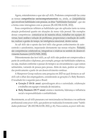 TEMA DE APRENDIZAGEM 5
1
1
4
Agora, entenderemos o que são soft skills. Podemos compreendê-las como
as nossas competências sociocomportamentais ou, ainda, as competências
que envolvem habilidades com pessoas, as ditas “habilidades humanas”, que são
a forma como interagimos com as pessoas (BLASCHKAUER, 2022).
Essas competências refletem as habilidades que são aplicadas tanto na nossa
atuação profissional quanto em situações da nossa vida pessoal. São exemplos
dessas competências: comunicar-se de maneira eficaz, trabalhar em equipes di-
versas, fazer análise e solução de problemas, proporcionar a mediação de confli-
tos, realizar a gestão do tempo, ter inteligência emocional, dentre outras.
As soft skills são o oposto das hard skills: elas geram conhecimentos de auto-
controle e autodomínio, impactando diretamente nas nossas relações. Portanto,
são competências colaborativas, integrativas e criativas no sentido do desenvol-
vimento humano (ANTUNES, 2020).
Diferentemente das hard skills, as soft skills não podem ser comprovadas a
partir de certificados e diplomas, por exemplo, porque são habilidades subjetivas,
ou seja, mudam conforme o passar do tempo e as circunstâncias a que somos
submetidos, variando de pessoa para pessoa. Além do mais, podem ser reforça-
das positivamente a partir de um desenvolvimento contínuo.
A Manpower Group realizou uma pesquisa em 2023 na qual destacou as soft
skills sob o olhar dos empregadores, considerando as gerações Z e Baby Boomers.
O resultado foi o seguinte para o Brasil:
■ Geração Z (18-26 anos): aprendizagem ativa e curiosidade, colaboração
e trabalho em equipe e tomada de iniciativa.
■ Baby Boomers (59-77 anos): ensino e mentoria, liderança e influência
social e responsabilidade e confiabilidade.
Recentemente, as soft skillspassaram a ser mencionadas na literatura e no ambiente
profissional como power skills, que podem ser traduzidas livremente como “habili-
dades poderosas” (BLASCHKAUER, 2022, p. 41). Para a autora, as power skills são:
 