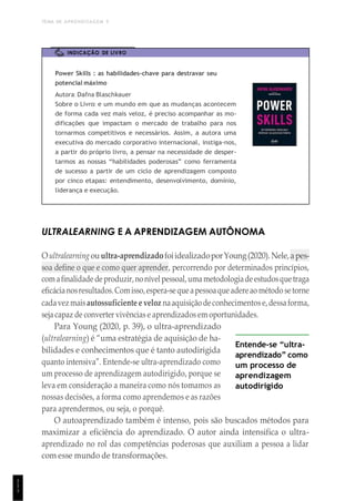 TEMA DE APRENDIZAGEM 5
1
1
1
INDICAÇÃO DE LIVRO
Power Skills : as habilidades-chave para destravar seu
potencial máximo
Autora: Dafna Blaschkauer
Sobre o Livro: e um mundo em que as mudanças acontecem
de forma cada vez mais veloz, é preciso acompanhar as mo-
dificações que impactam o mercado de trabalho para nos
tornarmos competitivos e necessários. Assim, a autora uma
executiva do mercado corporativo internacional, instiga-nos,
a partir do próprio livro, a pensar na necessidade de desper-
tarmos as nossas “habilidades poderosas” como ferramenta
de sucesso a partir de um ciclo de aprendizagem composto
por cinco etapas: entendimento, desenvolvimento, domínio,
liderança e execução.
ULTRALEARNING E A APRENDIZAGEM AUTÔNOMA
Oultralearningouultra-aprendizadofoiidealizadoporYoung(2020).Nele,apes-
soa define o que e como quer aprender, percorrendo por determinados princípios,
comafinalidadedeproduzir,nonívelpessoal,umametodologiadeestudosquetraga
eficácianosresultados.Comisso,espera-sequeapessoaqueadereao método setorne
cadavezmaisautossuficiente e veloz naaquisiçãodeconhecimentos e,dessaforma,
seja capaz de converter vivências e aprendizados em oportunidades.
Para Young (2020, p. 39), o ultra-aprendizado
(ultralearning) é “uma estratégia de aquisição de ha-
bilidades e conhecimentos que é tanto autodirigida
quanto intensiva”. Entende-se ultra-aprendizado como
um processo de aprendizagem autodirigido, porque se
leva em consideração a maneira como nós tomamos as
nossas decisões, a forma como aprendemos e as razões
para aprendermos, ou seja, o porquê.
Entende-se “ultra-
aprendizado” como
um processo de
aprendizagem
autodirigido
O autoaprendizado também é intenso, pois são buscados métodos para
maximizar a eficiência do aprendizado. O autor ainda intensifica o ultra-
aprendizado no rol das competências poderosas que auxiliam a pessoa a lidar
com esse mundo de transformações.
 