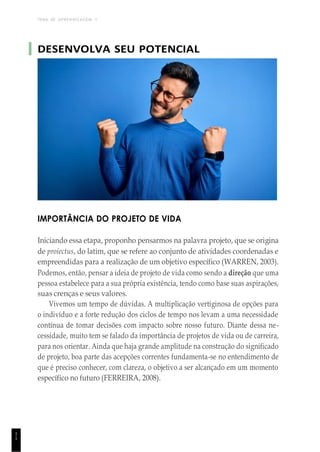 TEMA DE APRENDIZAGEM 1
1
1
DESENVOLVA SEU POTENCIAL
IMPORTÂNCIA DO PROJETO DE VIDA
Iniciando essa etapa, proponho pensarmos na palavra projeto, que se origina
de proiectus, do latim, que se refere ao conjunto de atividades coordenadas e
empreendidas para a realização de um objetivo específico (WARREN, 2003).
Podemos, então, pensar a ideia de projeto de vida como sendo a direção que uma
pessoa estabelece para a sua própria existência, tendo como base suas aspirações,
suas crenças e seus valores.
Vivemos um tempo de dúvidas. A multiplicação vertiginosa de opções para
o indivíduo e a forte redução dos ciclos de tempo nos levam a uma necessidade
contínua de tomar decisões com impacto sobre nosso futuro. Diante dessa ne-
cessidade, muito tem se falado da importância de projetos de vida ou de carreira,
para nos orientar. Ainda que haja grande amplitude na construção do significado
de projeto, boa parte das acepções correntes fundamenta-se no entendimento de
que é preciso conhecer, com clareza, o objetivo a ser alcançado em um momento
específico no futuro (FERREIRA, 2008).
 
