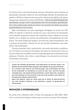 TEMA DE APRENDIZAGEM 5
1
4
1
O ultralearning é um tema bastante recente e disruptivo que se baseia no
aprendizado acelerado a partir de uma metodologia baseada em princípios que
ajudam a definir as etapas do processo para o alcance dos objetivos de apren-
dizagem que impactam as nossas habilidades. Trata-se da aprendizagem por
descobertas, em que você é o participante ativo do seu próprio aprendizado.
Fica a dica: esteja sempre atento aos temas e aos assuntos inovadores que geram
oportunidades na sua carreira.
Mais recentemente, em uma reportagem divulgada na revista Você RH
(2022), foi exposto o conceito de nanolearning, que é uma técnica de treinamento
com conteúdo em poucos minutos. São conteúdos curtos e objetivos, em uma
tentativa de se adaptar aos anseios dos profissionais, principalmente dos mais
jovens. Foi nesse cenário que surgiu o microlearning, antes da pandemia, com
a proposta de transmitir conteúdo em até dez minutos (idealmente, seria entre
dois e cinco minutos).
É possível perceber é que o aprendizado vem sendo estruturado, consideran-
do a revolução e os avanços da tecnologia e dos meios de comunicação. Cada vez
mais são oferecidas aos públicos formas de aprendizagem que acompanham essas
mudanças. Portanto, com certeza, a aprendizagem vem passando por inovação
no formato e nos meios.
A partir das reflexões apresentadas, você pode pensar nos diversos canais e nas
plataformas de conteúdo rápido que geram aprendizados na sua área profissional.
Eu o convido a listar (seja em uma folha de papel, seja no Word/bloco de notas
do seu computador ou smartphone) os canais em que, hoje, você tem buscado
conteúdos para o seu aprimoramento profissional. A partir dessa lista, eu gostaria
que você ordenasse os três principais canais que você considera como fontes de
enriquecimento desses conhecimentos.
Nessa lista objetiva, tenha em mente quais são as fontes de desenvolvimento
que você considera confiáveis e que realmente o ajudam na apropriação do
conhecimento.
INOVAÇÃO E OPORTUNIDADES
De acordo com o Relatório sobre o Futuro dos Empregos de 2023 (WEF, 2023),
com o avanço das tecnologias, estima-se que, ao menos, um quarto dos empregos
 