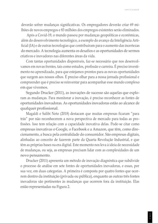 UNICESUMAR
1
4
1
deverão sofrer mudanças significativas. Os empregadores deverão criar 69 mi-
lhões de novos empregos e 83 milhões dos empregos existentes serão eliminados.
Após a Covid-19, o mundo passou por mudanças geopolíticas e econômicas,
além do desenvolvimento tecnológico, a exemplo do avanço da Inteligência Arti-
ficial (IA) e de outras tecnologias que contribuíram para o aumento das incertezas
do mercado. A tecnologia aumenta os desafios e as oportunidades de sermos
criativos e inovadores nas diferentes áreas da vida.
Com tantas oportunidades disponíveis, faz-se necessário que nos desenvol-
vamos em novas frentes, tais como estudos, profissão e carreira. É preciso investi-
mento no aprendizado, para que estejamos prontos para as novas oportunidades
que surgem aos nossos olhos. É preciso olhar para a nossa jornada profissional e
compreender que é preciso se reinventar para acompanhar esse mundo complexo
em que vivemos.
Segundo Drucker (2011), as inovações de sucesso são aquelas que explo-
ram as mudanças. Para monitorar a inovação, é preciso reconhecer as fontes de
oportunidades inovadoras. As oportunidades inovadoras estão ao alcance de
qualquer profissional.
Magaldi e Salibi Neto (2018) destacam que muitas empresas ficaram “para
trás” por não reconhecerem a nova perspectiva de mercado para todas as pro-
fissões. Isso tem relação com a capacidade inovativa delas. Pode-se citar como
empresas inovativas o Google, o Facebook e a Amazon, que têm, como dire-
cionamento, a busca pela centralidade do consumidor. São empresas digitais,
alinhadas ao conceito de fazerem parte da Quarta Revolução Industrial, e que
têm as próprias bases na era digital. Este momento nos leva à ideia de necessidade
de mudanças, ou seja, as empresas precisam lidar com as complexidades de um
novo pensamento.
Drucker (2011) apresenta um método de inovação diagnóstica que subdivide
o processo de análise em sete fontes de oportunidades inovadoras, e essas, por
sua vez, em duas categorias. A primeira é composta por quatro fontes que ocor-
rem dentro da instituição (privada ou pública), enquanto as outras três fontes
inovadoras são pertinentes às mudanças que ocorrem fora da instituição. Elas
estão representadas na Figura 2.
 