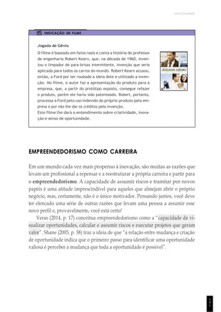 UNICESUMAR
1
4
1
INDICAÇÃO DE FILME
Jogada de Gênio
O filme é baseado em fatos reais e conta a história do professor
de engenharia Robert Kearn, que, na década de 1960, inven-
tou o limpador de para-brisas intermitente, invenção que seria
aplicada para todos os carros do mundo. Robert Kearn acusou,
então, a Ford por ter roubado a ideia dele e utilizado a inven-
ção. No filme, o autor faz a apresentação do produto para a
empresa, que, a partir do protótipo exposto, consegue refazer
o produto, porém ele havia sido patenteado. Robert, portanto,
processa a Ford pelo uso indevido do próprio produto pela em-
presa e por não lhe dar os créditos pela invenção.
Este filme lhe dará o entendimento sobre criatividade, inova-
ção e senso de oportunidade.
EMPREENDEDORISMO COMO CARREIRA
Em um mundo cada vez mais propenso à inovação, são muitas as razões que
levam um profissional a repensar e a reestruturar a própria carreira e partir para
o empreendedorismo. A capacidade de assumir riscos e tramitar por novos
papéis é uma atitude imprescindível para aqueles que almejam abrir o próprio
negócio, mas, certamente, não é o único motivador. Pensando juntos, você deve
ter elencado uma série de outras razões que levam uma pessoa a assumir esse
novo perfil e, provavelmente, você está certo!
Veras (2014, p. 17) conceitua empreendedorismo como a “capacidade de vi-
sualizar oportunidades, calcular e assumir riscos e executar projetos que geram
valor”. Shane (2005, p. 38) traz a ideia de que “a relação entre mudança e criação
de oportunidade indica que o primeiro passo para identificar uma oportunidade
valiosa é perceber a mudança que toda a oportunidade é possível”.
 