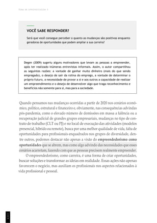 TEMA DE APRENDIZAGEM 5
1
4
4
Degen (2009) sugeriu alguns motivadores que levam as pessoas a empreender,
após ter realizado inúmeras entrevistas informais. Assim, o autor compartilhou
as seguintes razões: a vontade de ganhar muito dinheiro (mais do que sendo
empregado), o desejo de sair da rotina do emprego, a vontade de determinar o
próprio futuro, a necessidade de provar a si e aos outros a capacidade de realizar
um empreendimento e o desejo de desenvolver algo que traga reconhecimento e
benefícios não somente para si, mas para a sociedade.
Quando pensamos nas mudanças ocorridas a partir de 2020 nos cenários econô-
mico, político, estrutural e financeiro e, obviamente, nas consequências advindas
pós-pandemia, como o elevado número de demissões em massa a falência ou a
recuperação judicial de grandes grupos empresariais, mudanças no tipo de con-
trato de trabalho (CLT ou PJ) e no local de execução das atividades (modelos
presencial, híbrido ou remoto), busca por uma melhor qualidade de vida, falta de
oportunidades para profissionais enquadrados nos grupos de diversidade, den-
tre outros, podemos destacar não apenas a visão do empreendedorismo como
oportunidades que se abrem, mas como algo advindo das necessidades que esses
cenários acarretam, fazendo com que as pessoas precisem realmente empreender.
O empreendedorismo, como carreira, é uma forma de criar oportunidades,
buscar soluções e transformar as ideias em realidade. Essas ações não apenas
favorecem o negócio, mas auxiliam os profissionais nos aspectos relacionados à
vida profissional e pessoal.
VOCÊ SABE RESPONDER?
Será que você consegue perceber o quanto as mudanças são positivas enquanto
geradoras de oportunidades que podem ampliar a sua carreira?
 