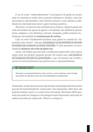 UNICESUMAR
1
4
5
O uso do termo “empreendedorismo” na perspectiva da gestão da carreira
pode ser associado ao modo como as pessoas enfrentam os desafios, como elas
aproveitam as oportunidades, como oferecem soluções e como utilizam as habi-
lidades de criatividade para inovar e gerar mudanças positivas.
Além disso, vivemos em uma sociedade pouco inclusiva. Algumas pautas, tais
como diversidade não apenas de gênero e sexualidade, mas também de pessoas
pretas, indígenas e com deficiência, etarismo, refugiados, público feminino etc.,
reforçam a necessidade de reestruturação de carreira.
Cada vez mais é fundamental trazermos essas pautas no contexto do “em-
preender como carreira”, visto que as mudanças e as oportunidades no mercado
de trabalho não acontecem na mesma velocidade. É como pensarmos na neces-
sidade de abastecer um avião em pleno voo.
Assim, vale lembrar que nem toda a escolha para empreender como carreira
surgiu como um primeiro propósito pessoal. Em muitos casos, essa escolha se
deu justamente pela falta de oportunidades, o que, obviamente, não invalida o
sucesso de tantos profissionais que partiram para o empreendedorismo.
PENSANDO JUNTOS
Pensando no empreendedorismo como carreira, quais mudanças você acredita
que podem ser geradas a partir das suas habilidades e perspectivas?
Certamente, muitas dessas pessoas não fizeram um planejamento de carreira
para tal: elas foram literalmente “empurradas” para empreender. Além disso, não
puderam analisar os prós e os contras desse movimento. Maximiano (2011) apre-
senta um quadro de vantagens e desvantagens muito interessante como ponto de
análise da escolha por empreender. Observe-o na Figura 3.
 