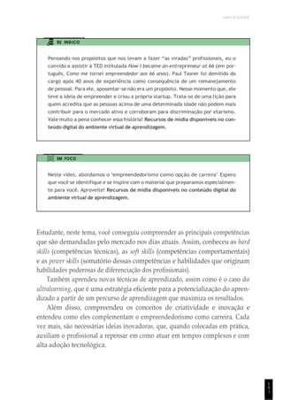UNICESUMAR
1
4
1
EU INDICO
Pensando nos propósitos que nos levam a fazer “as viradas” profissionais, eu o
convido a assistir à TED intitulada How I became an entrepreneur at 66 (em por-
tuguês, Como me tornei empreendedor aos 66 anos). Paul Tasner foi demitido do
cargo após 40 anos de experiência como consequência de um remanejamento
de pessoal. Para ele, aposentar-se não era um propósito. Nesse momento que, ele
teve a ideia de empreender e criou a própria startup. Trata-se de uma lição para
quem acredita que as pessoas acima de uma determinada idade não podem mais
contribuir para o mercado ativo e corroboram para discriminação por etarismo.
Vale muito a pena conhecer essa história! Recursos de mídia disponíveis no con-
teúdo digital do ambiente virtual de aprendizagem.
EM FOCO
Neste vídeo, abordamos o “empreendedorismo como opção de carreira”. Espero
que você se identifique e se inspire com o material que preparamos especialmen-
te para você. Aproveite! Recursos de mídia disponíveis no conteúdo digital do
ambiente virtual de aprendizagem.
Estudante, neste tema, você conseguiu compreender as principais competências
que são demandadas pelo mercado nos dias atuais. Assim, conheceu as hard
skills (competências técnicas), as soft skills (competências comportamentais)
e as power skills (somatório dessas competências e habilidades que originam
habilidades poderosas de diferenciação dos profissionais).
Também aprendeu novas técnicas de aprendizado, assim como é o caso do
ultralearning, que é uma estratégia eficiente para a potencialização do apren-
dizado a partir de um percurso de aprendizagem que maximiza os resultados.
Além disso, compreendeu os conceitos de criatividade e inovação e
entendeu como eles complementam o empreendedorismo como carreira. Cada
vez mais, são necessárias ideias inovadoras, que, quando colocadas em prática,
auxiliam o profissional a repensar em como atuar em tempos complexos e com
alta adoção tecnológica.
 