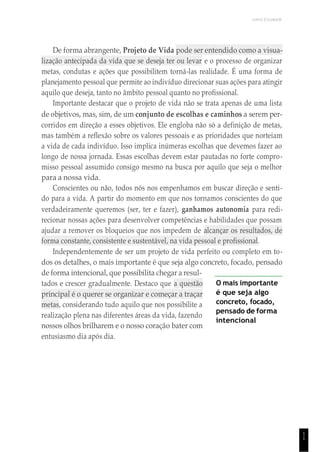 UNICESUMAR
1
1
De forma abrangente, Projeto de Vida pode ser entendido como a visua-
lização antecipada da vida que se deseja ter ou levar e o processo de organizar
metas, condutas e ações que possibilitem torná-las realidade. É uma forma de
planejamento pessoal que permite ao indivíduo direcionar suas ações para atingir
aquilo que deseja, tanto no âmbito pessoal quanto no profissional.
Importante destacar que o projeto de vida não se trata apenas de uma lista
de objetivos, mas, sim, de um conjunto de escolhas e caminhos a serem per-
corridos em direção a esses objetivos. Ele engloba não só a definição de metas,
mas também a reflexão sobre os valores pessoais e as prioridades que norteiam
a vida de cada indivíduo. Isso implica inúmeras escolhas que devemos fazer ao
longo de nossa jornada. Essas escolhas devem estar pautadas no forte compro-
misso pessoal assumido consigo mesmo na busca por aquilo que seja o melhor
para a nossa vida.
Conscientes ou não, todos nós nos empenhamos em buscar direção e senti-
do para a vida. A partir do momento em que nos tornamos conscientes do que
verdadeiramente queremos (ser, ter e fazer), ganhamos autonomia para redi-
recionar nossas ações para desenvolver competências e habilidades que possam
ajudar a remover os bloqueios que nos impedem de alcançar os resultados, de
forma constante, consistente e sustentável, na vida pessoal e profissional.
Independentemente de ser um projeto de vida perfeito ou completo em to-
dos os detalhes, o mais importante é que seja algo concreto, focado, pensado
de forma intencional, que possibilita chegar a resul-
tados e crescer gradualmente. Destaco que a questão
principal é o querer se organizar e começar a traçar
metas, considerando tudo aquilo que nos possibilite a
realização plena nas diferentes áreas da vida, fazendo
nossos olhos brilharem e o nosso coração bater com
entusiasmo dia após dia.
O mais importante
é que seja algo
concreto, focado,
pensado de forma
intencional
 