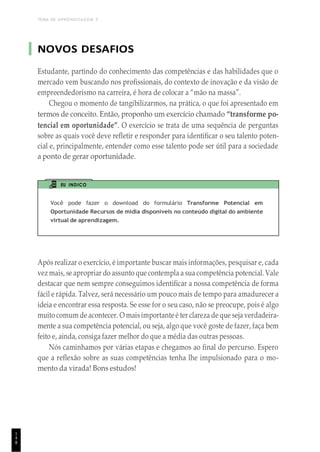 TEMA DE APRENDIZAGEM 5
1
4
8
NOVOS DESAFIOS
Estudante, partindo do conhecimento das competências e das habilidades que o
mercado vem buscando nos profissionais, do contexto de inovação e da visão de
empreendedorismo na carreira, é hora de colocar a “mão na massa”.
Chegou o momento de tangibilizarmos, na prática, o que foi apresentado em
termos de conceito. Então, proponho um exercício chamado “transforme po-
tencial em oportunidade”. O exercício se trata de uma sequência de perguntas
sobre as quais você deve refletir e responder para identificar o seu talento poten-
cial e, principalmente, entender como esse talento pode ser útil para a sociedade
a ponto de gerar oportunidade.
EU INDICO
Você pode fazer o download do formulário Transforme Potencial em
Oportunidade Recursos de mídia disponíveis no conteúdo digital do ambiente
virtual de aprendizagem.
Após realizar o exercício, é importante buscar mais informações, pesquisar e, cada
vez mais, se apropriar do assunto que contempla a sua competência potencial. Vale
destacar que nem sempre conseguimos identificar a nossa competência de forma
fácil e rápida. Talvez, será necessário um pouco mais de tempo para amadurecer a
ideia e encontrar essa resposta. Se esse for o seu caso, não se preocupe, pois é algo
muito comum de acontecer. O maisimportante é ter clareza de que seja verdadeira-
mente a sua competência potencial, ou seja, algo que você goste de fazer, faça bem
feito e, ainda, consiga fazer melhor do que a média das outras pessoas.
Nós caminhamos por várias etapas e chegamos ao final do percurso. Espero
que a reflexão sobre as suas competências tenha lhe impulsionado para o mo-
mento da virada! Bons estudos!
 