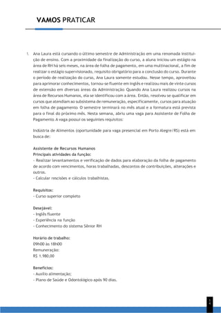 VAMOS PRATICAR
9
1
4
1. Ana Laura está cursando o último semestre de Administração em uma renomada institui-
ção de ensino. Com a proximidade da finalização do curso, a aluna iniciou um estágio na
área de RH há seis meses, na área de folha de pagamento, em uma multinacional, a fim de
realizar o estágio supervisionado, requisito obrigatório para a conclusão do curso. Durante
o período de realização do curso, Ana Laura somente estudou. Nesse tempo, aproveitou
para aprimorar conhecimentos, tornou-se fluente em inglês e realizou mais de vinte cursos
de extensão em diversas áreas da Administração. Quando Ana Laura realizou cursos na
área de Recursos Humanos, ela se identificou com a área. Então, resolveu se qualificar em
cursos que atendiam ao subsistema de remuneração, especificamente, cursos para atuação
em folha de pagamento. O semestre terminará no mês atual e a formatura está prevista
para o final do próximo mês. Nesta semana, abriu uma vaga para Assistente de Folha de
Pagamento. A vaga possui os seguintes requisitos:
Indústria de Alimentos (oportunidade para vaga presencial em Porto Alegre/RS) está em
busca de:
Assistente de Recursos Humanos
Principais atividades da função:
- Realizar levantamentos e verificação de dados para elaboração da folha de pagamento
de acordo com vencimentos, horas trabalhadas, descontos de contribuições, alterações e
outros.
- Calcular rescisões e cálculos trabalhistas.
Requisitos:
- Curso superior completo
Desejável:
- Inglês fluente
- Experiência na função
- Conhecimento do sistema Sênior RH
Horário de trabalho:
09h00 às 18h00
Remuneração:
R$ 1.980,00
Benefícios:
- Auxílio alimentação;
- Plano de Saúde e Odontológico após 90 dias.
 