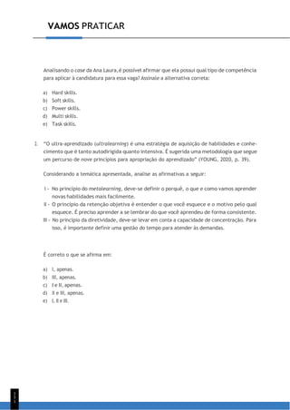 1
5
1
VAMOS PRATICAR
Analisando o case da Ana Laura,é possível afirmar que ela possui qual tipo de competência
para aplicar à candidatura para essa vaga? Assinale a alternativa correta:
a) Hard skills.
b) Soft skills.
c) Power skills.
d) Multi skills.
e) Task skills.
2. “O ultra-aprendizado (ultralearning) é uma estratégia de aquisição de habilidades e conhe-
cimento que é tanto autodirigida quanto intensiva. É sugerida uma metodologia que segue
um percurso de nove princípios para apropriação do aprendizado” (YOUNG, 2020, p. 39).
Considerando a temática apresentada, analise as afirmativas a seguir:
I - No princípio do metalearning, deve-se definir o porquê, o que e como vamos aprender
novas habilidades mais facilmente.
II - O princípio da retenção objetiva é entender o que você esquece e o motivo pelo qual
esquece. É preciso aprender a se lembrar do que você aprendeu de forma consistente.
III - No princípio da diretividade, deve-se levar em conta a capacidade de concentração. Para
isso, é importante definir uma gestão do tempo para atender às demandas.
É correto o que se afirma em:
a) I, apenas.
b) III, apenas.
c) I e II, apenas.
d) II e III, apenas.
e) I, II e III.
 