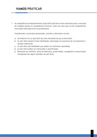1
5
1
VAMOS PRATICAR
3. As competências comportamentais (soft skills) são tão ou mais relevantes para o mercado
de trabalho quanto as competências técnicas. Cada vez mais esse rol de competências
vem sendo valorizado entre os profissionais.
Considerando o enunciado apresentado, assinale a alternativa correta:
a) Na Indústria 4.0, as soft skills são mais relevantes do que as hard skills.
b) As soft skills sempre foram habilidades valorizadas em processos de recrutamento e
seleção tradicionais.
c) As soft skills são habilidades que podem ser facilmente aprendidas.
d) As soft skills podem ser mensuradas e quantificadas.
e) Resolução de conflitos, senso de liderança, proatividade, autogestão e comunicação
interpessoal são alguns exemplos de soft skills.
 
