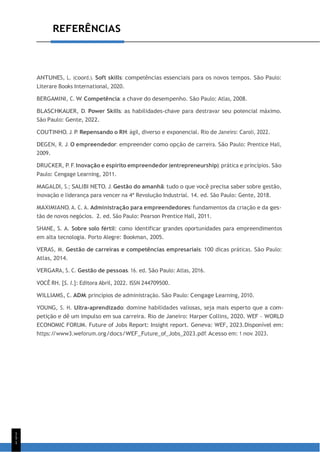 1
5
1
REFERÊNCIAS
ANTUNES, L. (coord.). Soft skills: competências essenciais para os novos tempos. São Paulo:
Literare Books International, 2020.
BERGAMINI, C. W. Competência: a chave do desempenho. São Paulo: Atlas, 2008.
BLASCHKAUER, D. Power Skills: as habilidades-chave para destravar seu potencial máximo.
São Paulo: Gente, 2022.
COUTINHO, J. P. Repensando o RH: ágil, diverso e exponencial. Rio de Janeiro: Caroli, 2022.
DEGEN, R. J. O empreendedor: empreender como opção de carreira. São Paulo: Prentice Hall,
2009.
DRUCKER, P. F. Inovação e espírito empreendedor (entrepreneurship): prática e princípios. São
Paulo: Cengage Learning, 2011.
MAGALDI, S.; SALIBI NETO, J. Gestão do amanhã: tudo o que você precisa saber sobre gestão,
inovação e liderança para vencer na 4ª Revolução Industrial. 14. ed. São Paulo: Gente, 2018.
MAXIMIANO, A. C. A. Administração para empreendedores: fundamentos da criação e da ges-
tão de novos negócios. 2. ed. São Paulo: Pearson Prentice Hall, 2011.
SHANE, S. A. Sobre solo fértil: como identificar grandes oportunidades para empreendimentos
em alta tecnologia. Porto Alegre: Bookman, 2005.
VERAS, M. Gestão de carreiras e competências empresariais: 100 dicas práticas. São Paulo:
Atlas, 2014.
VERGARA, S. C. Gestão de pessoas. 16. ed. São Paulo: Atlas, 2016.
VOCÊ RH. [S. l.]: Editora Abril, 2022. ISSN 244709500.
WILLIAMS, C. ADM: princípios de administração. São Paulo: Cengage Learning, 2010.
YOUNG, S. H. Ultra-aprendizado: domine habilidades valiosas, seja mais esperto que a com-
petição e dê um impulso em sua carreira. Rio de Janeiro: Harper Collins, 2020. WEF – WORLD
ECONOMIC FORUM. Future of Jobs Report: Insight report. Geneva: WEF, 2023.Disponível em:
https:/
/www3.weforum.org/docs/WEF_Future_of_Jobs_2023.pdf. Acesso em: 1 nov. 2023.
 