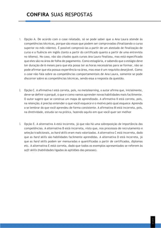 CONFIRA SUAS RESPOSTAS
1
5
1
1. Opção A. De acordo com o case relatado, só se pode saber que a Ana Laura atende às
competências técnicas, porque são essas que podem ser comprovadas (finalizando o curso
superior no mês vidente). É possível comprová-las a partir de um atestado de finalização de
curso e a fluência em inglês (tanto a partir do certificado quanto a partir de uma entrevista
no idioma). No caso, não são citados quais cursos Ana Laura finalizou, mas está especificado
que eles são na área de folha de pagamento. Como estagiária, e sabendo que o estágio deve
ter duração de 6 meses para que ela possa ter as horas necessárias para se formar, não se
pode afirmar que ela possua experiência na área, mas esse é um requisito desejável. Como
o case não fala sobre as competências comportamentais de Ana Laura, somente se pode
discorrer sobre as competências técnicas, sendo essa a resposta da questão.
2. Opção C. A afirmativa I está correta, pois, no metalearning, o autor afirma que, inicialmente,
deve-se definir o porquê, o que e como vamos aprender novas habilidades mais facilmente.
O autor sugere que se construa um mapa de aprendizado. A afirmativa II está correta, pois,
na retenção, é preciso entender o que você esquece e o motivo pelo qual esquece. Aprenda
a se lembrar do que você aprendeu de forma consistente. A afirmativa III está incorreta, pois,
na diretividade, estuda-se na prática, fazendo aquilo em que você quer ser melhor.
3. Opção E. A alternativa A está incorreta, já que não há uma sobreposição de importância das
competências. A alternativa B está incorreta, visto que, nos processos de recrutamento e
seleção tradicionais, as hard skills eram mais valorizadas. A alternativa C está incorreta, dado
que as hard skills são habilidades facilmente aprendidas. A alternativa D está incorreta, já
que as hard skills podem ser mensuradas e quantificadas a partir de certificados, diplomas
etc. A alternativa E está correta, dado que todos os exemplos apresentados se referem às
soft skills (habilidades ligadas às aptidões das pessoas).
 