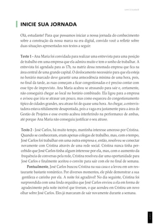 UNICESUMAR
INICIE SUA JORNADA
Olá, estudante! Para que possamos iniciar a nossa jornada do conhecimento
sobre a construção da nossa marca na era digital, convido você a refletir sobre
duas situações apresentadas nos textos a seguir:
Texto 1 - Ana Maria foi convidada para realizar uma entrevista para uma posição
de trabalho em uma empresa que ela admira muito e tem o sonho de trabalhar. A
entrevista foi agendada para as 17h, na matriz dessa renomada empresa que fica na
área central de uma grande capital. O deslocamento necessário para que ela esteja
no horário marcado deve garantir uma antecedência mínima de uma hora, pois,
no final da tarde, as ruas começam a ficar congestionadas e é preciso contar com
esse tipo de imprevisto. Ana Maria acabou se atrasando para sair e, certamente,
não conseguirá chegar ao local no horário combinado. Ela ligou para a empresa
e avisou que iria se atrasar um pouco, mas como esqueceu do congestionamento
típico de cidades grandes, seu atraso foi de quase uma hora. Ao chegar, a entrevis-
tadora estava nitidamente desapontada, pois a vaga era justamente para a área de
Gestão de Projetos e esse evento acabou interferindo na performance de ambas,
até porque Ana Maria não conseguiu justificar o seu atraso.
Texto 2 - José Carlos, há muito tempo, mantinha interesse amoroso por Cristina.
Quando se conheceram, eram apenas colegas de trabalho, mas, com o tempo,
José Carlos foi trabalhar em uma outra empresa e, então, resolveu se conectar
novamente com Cristina através de uma rede social. Cristina nunca tinha per-
cebido que José Carlos tinha algum interesse por ela, mas, com o aumento da
frequência de conversas pela rede, Cristina resolveu dar uma oportunidade para
José Carlos e finalmente aceitou o convite para sair com ele no final de semana.
Pontualmente, José Carlos buscou Cristina na sua casa e a levou em um res-
taurante bastante romântico. Por diversos momentos, ele pôde demonstrar a sua
gentileza e carinho por ela. A noite foi agradável! No dia seguinte, Cristina foi
surpreendida com uma linda orquídea que José Carlos enviou a ela em forma de
agradecimento pela noite incrível que tiveram, o que acendeu em Cristina um novo
olhar sobre José Carlos. Eles já marcaram de sair novamente durante a semana.
1
5
1
 