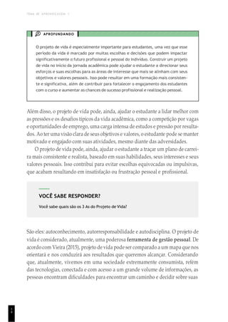 TEMA DE APRENDIZAGEM 1
1
4
VOCÊ SABE RESPONDER?
Você sabe quais são os 3 As do Projeto de Vida?
APROFUNDANDO
O projeto de vida é especialmente importante para estudantes, uma vez que esse
período da vida é marcado por muitas escolhas e decisões que podem impactar
significativamente o futuro profissional e pessoal do indivíduo. Construir um projeto
de vida no início da jornada acadêmica pode ajudar o estudante a direcionar seus
esforços e suas escolhas para as áreas de interesse que mais se alinham com seus
objetivos e valores pessoais. Isso pode resultar em uma formação mais consisten-
te e significativa, além de contribuir para fortalecer o engajamento dos estudantes
com o curso e aumentar as chances de sucesso profissional e realização pessoal.
Além disso, o projeto de vida pode, ainda, ajudar o estudante a lidar melhor com
as pressões e os desafios típicos da vida acadêmica, como a competição por vagas
e oportunidades de emprego, uma carga intensa de estudos e pressão por resulta-
dos. Ao ter uma visão clara de seus objetivos e valores, o estudante pode se manter
motivado e engajado com suas atividades, mesmo diante das adversidades.
O projeto de vida pode, ainda, ajudar o estudante a traçar um plano de carrei-
ra mais consistente e realista, baseado em suas habilidades, seus interesses e seus
valores pessoais. Isso contribui para evitar escolhas equivocadas ou impulsivas,
que acabam resultando em insatisfação ou frustração pessoal e profissional.
São eles: autoconhecimento, autorresponsabilidade e autodisciplina. O projeto de
vida é considerado, atualmente, uma poderosa ferramenta de gestão pessoal. De
acordo com Vieira (2015), projeto de vida pode ser comparado a um mapa que nos
orientará e nos conduzirá aos resultados que queremos alcançar. Considerando
que, atualmente, vivemos em uma sociedade extremamente consumista, refém
das tecnologias, conectada e com acesso a um grande volume de informações, as
pessoas encontram dificuldades para encontrar um caminho e decidir sobre suas
 