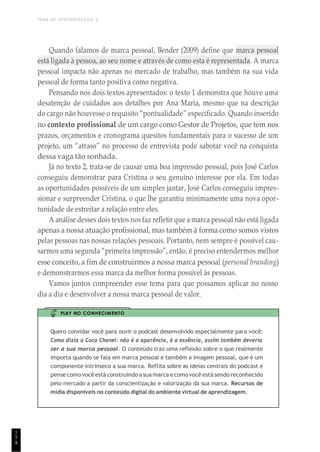 TEMA DE APRENDIZAGEM 6
8
Quando falamos de marca pessoal, Bender (2009) define que marca pessoal
está ligada à pessoa, ao seu nome e através de como esta é representada. A marca
pessoal impacta não apenas no mercado de trabalho, mas também na sua vida
pessoal de forma tanto positiva como negativa.
Pensando nos dois textos apresentados: o texto 1 demonstra que houve uma
desatenção de cuidados aos detalhes por Ana Maria, mesmo que na descrição
do cargo não houvesse o requisito “pontualidade” especificado. Quando inserido
no contexto profissional de um cargo como Gestor de Projetos, que tem nos
prazos, orçamentos e cronograma quesitos fundamentais para o sucesso de um
projeto, um “atraso” no processo de entrevista pode sabotar você na conquista
dessa vaga tão sonhada.
Já no texto 2, trata-se de causar uma boa impressão pessoal, pois José Carlos
conseguiu demonstrar para Cristina o seu genuíno interesse por ela. Em todas
as oportunidades possíveis de um simples jantar, José Carlos conseguiu impres-
sionar e surpreender Cristina, o que lhe garantiu minimamente uma nova opor-
tunidade de estreitar a relação entre eles.
A análise desses dois textos nos faz refletir que a marca pessoal não está ligada
apenas a nossa atuação profissional, mas também à forma como somos vistos
pelas pessoas nas nossas relações pessoais. Portanto, nem sempre é possível cau-
sarmos uma segunda “primeira impressão”, então, é preciso entendermos melhor
esse conceito, a fim de construirmos a nossa marca pessoal (personal branding)
e demonstrarmos essa marca da melhor forma possível às pessoas.
Vamos juntos compreender esse tema para que possamos aplicar no nosso
dia a dia e desenvolver a nossa marca pessoal de valor.
PLAY NO CONHECIMENTO
Quero convidar você para ouvir o podcast desenvolvido especialmente para você:
Como dizia a Coco Chanel: não é a aparência, é a essência, assim também deveria
ser a sua marca pessoal. O conteúdo traz uma reflexão sobre o que realmente
importa quando se fala em marca pessoal e também a imagem pessoal, que é um
componente intrínseco a sua marca. Reflita sobre as ideias centrais do podcast e
pense comovocêestá construindoa suamarca ecomovocê estásendoreconhecido
pelo mercado a partir da conscientização e valorização da sua marca. Recursos de
mídia disponíveis no conteúdo digital do ambiente virtual de aprendizagem.
1
5
 