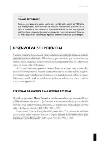 UNICESUMAR
9
DESENVOLVA SEU POTENCIAL
A marca pessoal é fundamental para estabelecermos relações duradouras tanto
pessoais quanto profissionais. Além disso, é por meio dela que imprimimos aos
outros a nossa imagem, e essa percepção nos acompanhará tanto na vida pessoal
como na nossa vida profissional.
A boa notícia é que é possível desenvolvermos a nossa marca pessoal e,
através do conhecimento, realizar ajustes para que ela se torne sólida, traga di-
ferenciação, seja visível para o mercado e seja percebida com valor agregado.
Estudante, convido você a caminharmos juntos para desvendar como construir
a sua marca pessoal!
PERSONAL BRANDING E MARKETING PESSOAL
Quando se pensa em Marca Pessoal, é preciso recordar o que escreveu Peters
(1998) sobre esse assunto: “[...] criar uma marca não é nada mais (e nada me-
nos!) que criar uma personalidade distinta... e deixar que o mundo fique sabendo
dela… de alguma maneira” (PETERS, 1998, p. 339).
Uma famosa frase de Steve Jobs reforça essa ideia: “Exponha-se às melhores
coisas que os seres humanos fizeram e depois procure trazer essas coisas para
aquilo que você está fazendo” (JOBS apud PETERS, 1998, p. 354).
1
5
VAMOS RECORDAR?
Para que você possa internalizar o conteúdo, convido você a assistir ao TED Crie a
sua marca pessoal, da ex-executiva da Microsoft Jenni Flinders, que utiliza a sua
própria experiência para demonstrar a importância de se ter uma marca pessoal
positiva, já que não podemos causar uma segunda “primeira impressão”. Recursos
de mídia disponíveis no conteúdo digital do ambiente virtual de aprendizagem.
 