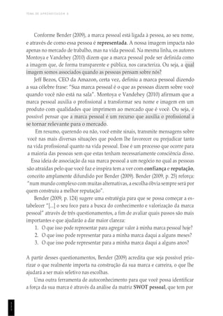 TEMA DE APRENDIZAGEM 6
1
1
1
Conforme Bender (2009), a marca pessoal está ligada à pessoa, ao seu nome,
e através de como essa pessoa é representada. A nossa imagem impacta não
apenas no mercado de trabalho, mas na vida pessoal. Na mesma linha, os autores
Montoya e Vandehey (2010) dizem que a marca pessoal pode ser definida como
a imagem que, de forma transparente e pública, nos caracteriza. Ou seja, a qual
imagem somos associados quando as pessoas pensam sobre nós?
Jeff Bezos, CEO da Amazon, certa vez, definiu a marca pessoal dizendo
a sua célebre frase: “Sua marca pessoal é o que as pessoas dizem sobre você
quando você não está na sala”. Montoya e Vandehey (2010) afirmam que a
marca pessoal auxilia o profissional a transformar seu nome e imagem em um
produto com qualidades que imprimem ao mercado que é você. Ou seja, é
possível pensar que a marca pessoal é um recurso que auxilia o profissional a
se tornar relevante para o mercado.
Em resumo, querendo ou não, você emite sinais, transmite mensagens sobre
você nas mais diversas situações que podem lhe favorecer ou prejudicar tanto
na vida profissional quanto na vida pessoal. Esse é um processo que ocorre para
a maioria das pessoas sem que estas tenham necessariamente consciência disso.
Essa ideia de associação da sua marca pessoal a um negócio no qual as pessoas
são atraídas pelo que você faz e inspira tem a ver com confiança e reputação,
conceito amplamente difundido por Bender (2009). Bender (2009, p. 25) reforça:
“num mundo complexo com muitas alternativas, a escolha óbvia sempre será por
quem construiu a melhor reputação”.
Bender (2009, p. 124) sugere uma estratégia para que se possa começar a es-
tabelecer “[...] o seu foco para a busca do conhecimento e valorização da marca
pessoal” através de três questionamentos, a fim de avaliar quais passos são mais
importantes e que ajudarão a dar maior clareza:
1. O que isso pode representar para agregar valor à minha marca pessoal hoje?
2. O que isso pode representar para a minha marca daqui a alguns meses?
3. O que isso pode representar para a minha marca daqui a alguns anos?
A partir desses questionamentos, Bender (2009) acredita que seja possível prio-
rizar o que realmente importa na construção da sua marca e carreira, o que lhe
ajudará a ser mais seletivo nas escolhas.
Uma outra ferramenta de autoconhecimento para que você possa identificar
a força da sua marca é através da análise da matriz SWOT pessoal, que tem por
 