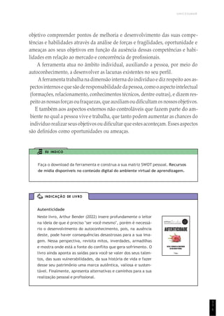UNICESUMAR
1
Autenticidade
Neste livro, Arthur Bender (2022) insere profundamente o leitor
na ideia de que é preciso "ser você mesmo", porém é necessá-
rio o desenvolvimento do autoconhecimento, pois, na ausência
deste, pode haver consequências desastrosas para a sua ima-
gem. Nessa perspectiva, revisita mitos, inverdades, armadilhas
e mostra onde está a fonte do conflito que gera sofrimento. O
livro ainda aponta as saídas para você se valer dos seus talen-
tos, das suas vulnerabilidades, da sua história de vida e fazer
desse seu patrimônio uma marca autêntica, valiosa e susten-
tável. Finalmente, apresenta alternativas e caminhos para a sua
realização pessoal e profissional.
INDICAÇÃO DE LIVRO
objetivo compreender pontos de melhoria e desenvolvimento das suas compe-
tências e habilidades através da análise de forças e fragilidades, oportunidade e
ameaças aos seus objetivos em função da ausência dessas competências e habi-
lidades em relação ao mercado e concorrência de profissionais.
A ferramenta atua no âmbito individual, auxiliando a pessoa, por meio do
autoconhecimento, a desenvolver as lacunas existentes no seu perfil.
A ferramenta trabalha na dimensão interna do indivíduo e diz respeito aos as-
pectosinternoseque são deresponsabilidade dapessoa, como o aspectointelectual
(formações, relacionamento, conhecimentos técnicos, dentre outras), e dizem res-
peito as nossasforçasoufraquezas, que auxiliam ou dificultam os nossosobjetivos.
E também aos aspectos externos não controláveis que fazem parte do am-
biente no qual a pessoa vive e trabalha, que tanto podem aumentar as chances do
indivíduo realizar seus objetivos ou dificultar que estes aconteçam. Esses aspectos
são definidos como oportunidades ou ameaças.
EU INDICO
Faça o download da ferramenta e construa a sua matriz SWOT pessoal. Recursos
de mídia disponíveis no conteúdo digital do ambiente virtual de aprendizagem.
1
1
 
