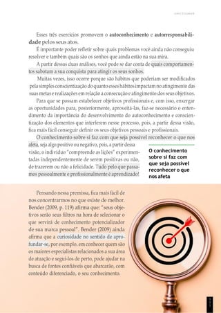 UNICESUMAR
Esses três exercícios promovem o autoconhecimento e autorresponsabili-
dade pelos seus atos.
É importante poder refletir sobre quais problemas você ainda não conseguiu
resolver e também quais são os sonhos que ainda estão na sua mira.
A partir dessas duas análises, você pode se dar conta de quais comportamen-
tos sabotam a sua conquista para atingir os seus sonhos.
Muitas vezes, isso ocorre porque são hábitos que poderiam ser modificados
pela simplesconscientização doquanto esseshábitosimpactam no atingimento das
suas metas erealizaçõesem relação a consecução e atingimento dos seus objetivos.
Para que se possam estabelecer objetivos profissionais e, com isso, enxergar
as oportunidades para, posteriormente, aproveitá-las, faz-se necessário o enten-
dimento da importância do desenvolvimento do autoconhecimento e conscien-
tização dos elementos que interferem nesse processo, pois, a partir dessa visão,
fica mais fácil conseguir definir os seus objetivos pessoais e profissionais.
O conhecimento sobre si faz com que seja possível reconhecer o que nos
afeta, seja algo positivo ou negativo, pois, a partir dessa
visão, o indivíduo “compreende as lições” experimen-
tadas independentemente de serem positivas ou não,
de trazerem ou não a felicidade. Tudo pelo que passa-
mos pessoalmente e profissionalmente é aprendizado!
O conhecimento
sobre si faz com
que seja possível
reconhecer o que
nos afeta
Pensando nessa premissa, fica mais fácil de
nos concentrarmos no que existe de melhor.
Bender (2009, p. 119) afirma que: “seus obje-
tivos serão seus filtros na hora de selecionar o
que servirá de conhecimento potencializador
de sua marca pessoal”. Bender (2009) ainda
afirma que a curiosidade no sentido de apro-
fundar-se, por exemplo, em conhecer quem são
os maiores especialistas relacionados a sua área
de atuação e segui-los de perto, pode ajudar na
busca de fontes confiáveis que abarcarão, com
conteúdo diferenciado, o seu conhecimento.
1
1
1
 