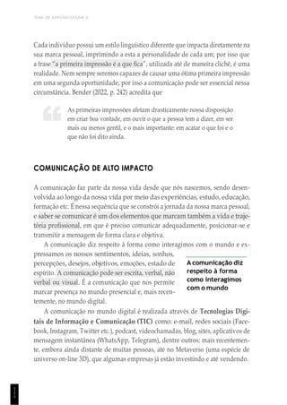 TEMA DE APRENDIZAGEM 6
1
1
1
“
Cada indivíduo possui um estilo linguístico diferente que impacta diretamente na
sua marca pessoal, imprimindo a esta a personalidade de cada um; por isso que
a frase “a primeira impressão é a que fica”, utilizada até de maneira clichê, é uma
realidade. Nem sempre seremos capazes de causar uma ótima primeira impressão
em uma segunda oportunidade, por isso a comunicação pode ser essencial nessa
circunstância. Bender (2022, p. 242) acredita que
As primeiras impressões afetam drasticamente nossa disposição
em criar boa vontade, em ouvir o que a pessoa tem a dizer, em ser
mais ou menos gentil, e o mais importante: em acatar o que foi e o
que não foi dito ainda.
COMUNICAÇÃO DE ALTO IMPACTO
A comunicação faz parte da nossa vida desde que nós nascemos, sendo desen-
volvida ao longo da nossa vida por meio das experiências, estudo, educação,
formação etc. É nessa sequência que se constrói a jornada da nossa marca pessoal,
e saber se comunicar é um dos elementos que marcam também a vida e traje-
tória profissional, em que é preciso comunicar adequadamente, posicionar-se e
transmitir a mensagem de forma clara e objetiva.
A comunicação diz respeito à forma como interagimos com o mundo e ex-
pressamos os nossos sentimentos, ideias, sonhos,
percepções, desejos, objetivos, emoções, estado de
espírito. A comunicação pode ser escrita, verbal, não
verbal ou visual. É a comunicação que nos permite
marcar presença no mundo presencial e, mais recen-
temente, no mundo digital.
A comunicação diz
respeito à forma
como interagimos
com o mundo
A comunicação no mundo digital é realizada através de Tecnologias Digi-
tais de Informação e Comunicação (TIC) como: e-mail, redes sociais (Face-
book, Instagram, Twitter etc.), podcast, videochamadas, blog, sites, aplicativos de
mensagem instantânea (WhatsApp, Telegram), dentre outros; mais recentemen-
te, embora ainda distante de muitas pessoas, até no Metaverso (uma espécie de
universo on-line 3D), que algumas empresas já estão investindo e até vendendo.
 