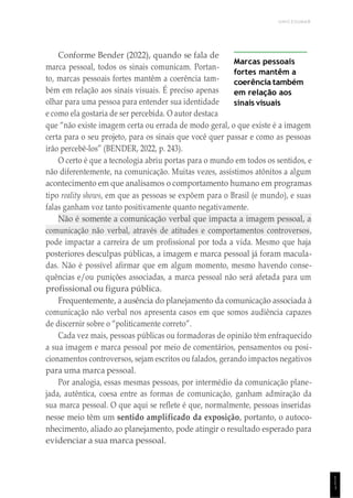UNICESUMAR
1
1
1
Conforme Bender (2022), quando se fala de
marca pessoal, todos os sinais comunicam. Portan-
to, marcas pessoais fortes mantêm a coerência tam-
bém em relação aos sinais visuais. É preciso apenas
olhar para uma pessoa para entender sua identidade
e como ela gostaria de ser percebida. O autor destaca
Marcas pessoais
fortes mantêm a
coerência também
em relação aos
sinais visuais
que “não existe imagem certa ou errada de modo geral, o que existe é a imagem
certa para o seu projeto, para os sinais que você quer passar e como as pessoas
irão percebê-los” (BENDER, 2022, p. 243).
O certo é que a tecnologia abriu portas para o mundo em todos os sentidos, e
não diferentemente, na comunicação. Muitas vezes, assistimos atônitos a algum
acontecimento em que analisamos o comportamento humano em programas
tipo reality shows, em que as pessoas se expõem para o Brasil (e mundo), e suas
falas ganham voz tanto positivamente quanto negativamente.
Não é somente a comunicação verbal que impacta a imagem pessoal, a
comunicação não verbal, através de atitudes e comportamentos controversos,
pode impactar a carreira de um profissional por toda a vida. Mesmo que haja
posteriores desculpas públicas, a imagem e marca pessoal já foram macula-
das. Não é possível afirmar que em algum momento, mesmo havendo conse-
quências e/ou punições associadas, a marca pessoal não será afetada para um
profissional ou figura pública.
Frequentemente, a ausência do planejamento da comunicação associada à
comunicação não verbal nos apresenta casos em que somos audiência capazes
de discernir sobre o “politicamente correto”.
Cada vez mais, pessoas públicas ou formadoras de opinião têm enfraquecido
a sua imagem e marca pessoal por meio de comentários, pensamentos ou posi-
cionamentos controversos, sejam escritos ou falados, gerando impactos negativos
para uma marca pessoal.
Por analogia, essas mesmas pessoas, por intermédio da comunicação plane-
jada, autêntica, coesa entre as formas de comunicação, ganham admiração da
sua marca pessoal. O que aqui se reflete é que, normalmente, pessoas inseridas
nesse meio têm um sentido amplificado da exposição, portanto, o autoco-
nhecimento, aliado ao planejamento, pode atingir o resultado esperado para
evidenciar a sua marca pessoal.
 
