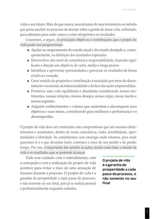UNICESUMAR
1
5
vidas e seu futuro. Mais do que nunca, necessitamos de uma ferramenta ou método
que possa auxiliar no processo de decisão sobre a gestão de nossa vida, sobretudo,
para sabermos para onde vamos e como atingiremos os resultados.
Listaremos, a seguir, os principais objetivos e contribuições que o projeto de
vida pode nos proporcionar:
■ Ajudar no mapeamento do estado atual e do estado desejado e, conse-
quentemente, na definição dos resultados esperados.
■ Desenvolver alto nível de consciência e responsabilidade, trazendo signi-
ficado e direção aos objetivos de curto, médio e longo prazos.
■ Identificar e aproveitar oportunidades e gerenciar os resultados de forma
criativa e ousada.
■ Gerar sentido de propósito e contribuição à sociedade por meio do discer-
nimentovocacional, daintencionalidade e do foco dasaçõesempreendidas.
■ Promover uma vida equilibrada e abundante considerando nossos sen-
timentos, nossas relações, nossos desejos, nosso corpo, nossa mente e
nosso espírito.
■ Adquirir conhecimentos e valores que sustentem e alavanquem seus
objetivos e suas metas, contribuindo para melhorar a performance e o
desempenho.
O projeto de vida deve ser construído com compromissos que nós mesmos deter-
minamos e assumimos, dentro da nossa consciência, visão, sensibilidade, opor-
tunidades e liberdade. Se caminharmos sem enxergar onde estamos, para onde
queremos ir e o que devemos fazer, corremos o risco de nos perder e de perder
tempo. Por isso, é importante dar sentido às ações, tendo como base a missão de
vida e os resultados que se pretende alcançar.
Todo esse cuidado com o entendimento, com
a concepção e com a realização do projeto de vida
acontece para evitar o risco de uma sensação de
fracasso durante o processo. O projeto de vida é a
garantia de prosperidade a cada passo do processo,
e não somente no seu final, pois já se realiza pessoal
e profissionalmente enquanto caminha.
O projeto de vida
é a garantia de
prosperidade a cada
passo do processo, e
não somente no seu
final
 