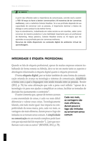 TEMA DE APRENDIZAGEM 6
1
1
8
EU INDICO
A partir das reflexões sobre a importância da comunicação, convido você a assistir
a TED 10 ways to have a better conversation (10 maneiras de ter conversas
melhores), com a radialista Celeste Headlee. Se a sua profissão depende da sua
capacidade de conversar com as pessoas, é importante dominar o básico do
diálogo e como conduzi-lo da melhor forma.
Seja no atendimento, trabalhando em redes sociais ou em reuniões, saber como
conversar de maneira produtiva é uma habilidade importante para um profissional
de Marketing. Nessa palestra, Celeste Headlee ensina as 10 regras que ela
aprendeu na sua profissão para ter conversas melhores.
Recursos de mídia disponíveis no conteúdo digital do ambiente virtual de
aprendizagem.
INTEGRIDADE E ETIQUETA PROFISSIONAL
Quando se fala de etiqueta profissional, apesar de muitas empresas estarem tra-
balhando de forma remota ou híbrida, deve-se ter em mente tanto os aspectos e
abordagens relacionados à etiqueta digital quanto à etiqueta presencial.
O tema etiqueta digital, por se tratar também de uma forma de comuni-
cação oriunda do avanço na tecnologia e sistemas de comunicação, simplificou
a forma com a qual a linguagem vem sendo trocada entre as pessoas. Bender
(2012, p. 76) faz uma afirmação que vale a pena você refletir: “apesar de a
tecnologia vir para nos ajudar a simplificar as coisas, facilitar as tomadas de
decisão fez justamente o contrário”.
O autor comenta que, apesar de termos acessos
a uma enormidade de coisas, é cada vez mais difícil
diferenciar e valorar essas coisas. Tecnologicamente
falando, está tudo muito igual. Isso impacta na com-
petitividade da nossa marca, pois, cada vez mais, as
vantagens são mais efêmeras, duram pouco e logo são
imitadas ou se tornam senso comum. A simplicidade
na comunicação em um mundo complexo pode fazer
comque seja mais fácil de responder “[...] por que esco-
lheriam você e não os outros” (BENDER, 2012, p. 78).
Cada vez mais,
as vantagens são
mais efêmeras,
duram pouco e
logo são imitadas
ou se tornam senso
comum
 