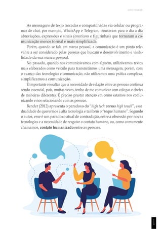 UNICESUMAR
1
1
9
As mensagens de texto trocadas e compartilhadas via celular ou progra-
mas de chat, por exemplo, WhatsApp e Telegram, trouxeram para o dia a dia
abreviações, expressões e sinais (emoticons e figurinhas) que tornaram a co-
municação menos formal e mais simplificada.
Porém, quando se fala em marca pessoal, a comunicação é um ponto rele-
vante a ser considerado pelas pessoas que buscam o desenvolvimento e visibi-
lidade da sua marca pessoal.
No passado, quando nos comunicávamos com alguém, utilizávamos textos
mais elaborados como veículo para transmitirmos uma mensagem, porém, com
o avanço das tecnologias e comunicação, não utilizamos uma prática complexa,
simplificamos a comunicação.
É importante ressaltar que a necessidade de relação entre as pessoas continua
sendo essencial, pois, muitas vezes, tenho de me comunicar com colegas e chefes
de maneiras diferentes. É preciso prestar atenção em como estamos nos comu-
nicando e nos relacionando com as pessoas.
Bender (2012) apresenta o paradoxo do “high tech versus high touch”, essa
dualidade de querermos a alta tecnologia e também o “toque humano”. Segundo
o autor, esse é um paradoxo atual de contradição, entre a obsessão por novas
tecnologias e a necessidade de resgatar o contato humano, ou, como comumente
chamamos, contato humanizado entre as pessoas.
 