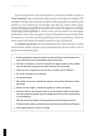 TEMA DE APRENDIZAGEM 6
1
1
1
Apesar de buscarmos esse contato humano, precisamos também resgatar as
“boas maneiras” que, no passado, aplicávamos como regras de etiqueta. Por
exemplo: não ligar para uma pessoa após às 22h, perguntar se a pessoa pode
atender, se você autoriza que ela divulgue uma foto sua, dentre outras regras.
Com as mensagens instantâneas em tempo real, o senso de urgência se sobrepõe
a uma regra outrora aplicada. E, muitas vezes, você irá receber uma mensagem
profissional à meia noite, um grupo vai trocar informações em um feriado, finais
de semana etc. Você terá uma foto sua publicada sem a sua anuência e muitas das
redes sociais terão colegas de trabalho inseridos na sua vida pessoal.
Na etiqueta presencial, além de lembrarmos das “boas maneiras” citadas
anteriormente, destaco algumas regras importantes que devem auxiliar você no
processo de comunicação:
a. Prestar atenção em relação ao volume no qual você está se comunicando com o
outro, além do tom de voz empregado nessa comunicação;
b. Controlar as emoções; se estiver estressado com algum assunto, tenha cuidado
para não descontar na pessoa com quem você está se comunicando;
c. Cuidar para não ser agressivo na forma de falar, ou utilizar tom de “deboche”;
d. Ser cortês e educado com as pessoas;
e. Ser pontual sempre;
f. Não utilizar os recursos, materiais da empresa, sem que lhe ofereçam ou deem
permissão;
g. Manter uma boa imagem, cuidando da aparência e hábitos de higiene;
h. Não fazer fofocas, não comentar sobre a sua vida pessoal e sobre a vida alheia,
não fazer perguntas pessoais aos seus colegas para não se tornar inconveniente
ou constrangê-los;
i. Não falar mal da sua empresa, dos seus gestores ou da sua empresa anterior;
j. Prestar atenção a todos os comentários quevocêfaz no seu ambiente profissional;
k. Fazer elogios públicos e críticas no privado.
 